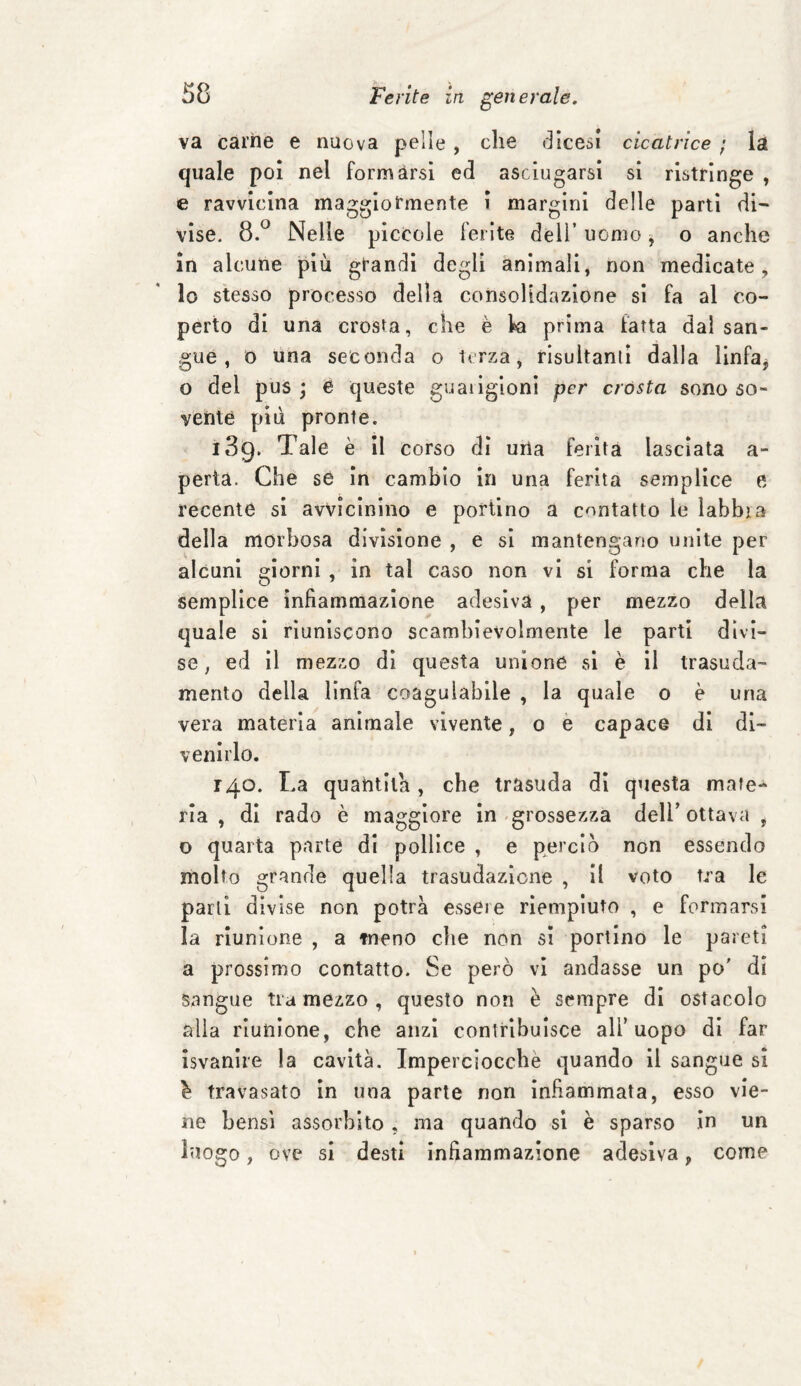 va carne e nuova pelle , che dicevi cicatrice ; la quale poi nel formarsi ed asciugarsi si ristringe , e ravvicina maggiormente i margini delle parti di¬ vise. 8.° Nelle piccole ferite dell’ uomo, o anche in alcune più grandi degli animali, non medicate, lo stesso processo della consolidazione si fa al co¬ perto di una crosta, che è k prima fatta dal san¬ gue , o una seconda o terza, risultanti dalla linfa, o del pus ; e queste guaiigioni per crosta sono so¬ vente più pronte. 139. Tale è il corso di uria ferita lasciata a- perta. Che se in cambio in una ferita semplice e recente si avvicinino e portino a contatto le labbra della morbosa divisione , e si mantengano unite per alcuni giorni , in tal caso non vi si forma che la semplice infiammazione adesiva, per mezzo della quale si riuniscono scambievolmente le parti divi¬ se, ed il mezzo di questa unione si è il trasuda¬ mento della linfa coagulabile , la quale o è una vera materia animale vivente, 0 e capace di di¬ venirlo. 14.0. La quantità, che trasuda di questa mate¬ ria , di rado è maggiore in grossezza dell’ ottava , o quarta parte di pollice , e perciò non essendo molto grande quella trasudazione , il voto tra le parti divise non potrà esseie riempiuto , e formarsi la riunione , a meno che non si portino le pareti a prossimo contatto. Se però vi andasse un po' di sangue tra mezzo , questo non è sempre di ostacolo alia riunione, che anzi contribuisce all’uopo di far isvanire la cavità. Imperciocché quando il sangue si è travasato in una parte non infiammata, esso vie¬ ne bensì assorbito , ma quando si è sparso in un luogo, ove si desti infiammazione adesiva, come