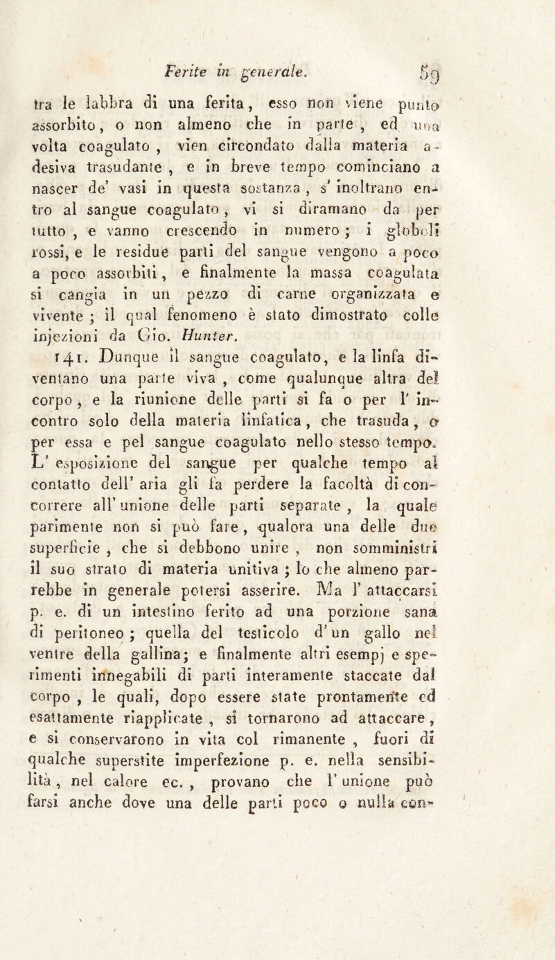 tra le ìahbra di una ferita, esso non viene punto assorbito, o non almeno che in parte, ed una volta coagulato , vien circondato dalla materia a- desiva trasudante , e in breve tempo cominciano a nascer de’ vasi in questa sostanza , s* inoltrano en^ tro al sangue coagulato , vi si diramano da per tutto , e vanno crescendo in numero ; i globuli rossi, e le residue parli del sangue vengono a poco a poco assorbiti, e finalmente la massa coagulata si càngia in un pezzo di carne organizzata e vivente ; il qual fenomeno è stato dimostrato colle injezioni da Gio. Hunter. 141. Dunque il sangue coagulato, e la linfa di«* ventano una parte viva , come qualunque altra del corpo , e la riunione delle parti si fa o per 1' in¬ contro solo della materia linfatica , che trasuda , o per essa e pel sangue coagulato nello stesso tempo, L’ esposizione del sangue per qualche tempo al contatto dell’aria gli fa perdere la facoltà di con¬ correre all’ unione delle parti separate , la quale parimente non si può fare , qualora una delle due superficie , che si debbono unire , non somministri il suo strato di materia unitiva ; lo che almeno par¬ rebbe in generale potersi asserire. Ma Y attaccarsi p. e. di un intestino ferito ad una porzione sana di peritoneo; quella del testicolo d’un gallo nel venire della gallina; e finalmente altri esempj e spe=* rimenti innegabili di parti interamente staccate dal corpo , le quali, dopo essere state prontamente ed esattamente riapplicate , si tornarono ad attaccare , e si conservarono in vita col rimanente , fuori di qualche superstite imperfezione p. e. nella sensibi¬ lità , nel calore ee. , provano che l’unione può farsi anche dove una delle parti poco o nulla conw /