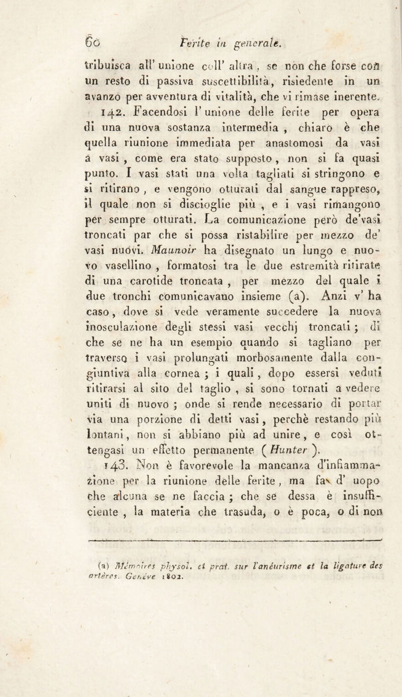 tribuisca all’ unione coll’ altra , se non che forse co&amp; un resto di passiva suscettibilllà, risiedente in un avanzo per avventura di vitalità, che vi rimase inerente. 142. Facendosi V unione delle ferite per opera di una nuova sostanza intermedia , chiaro è che quella riunione immediata per anastomosi da vasi a vasi , come era stato supposto, non si fa quasi punto. I vasi stati una volta tagliati si stringono e si ritirano , e vengono otturali dai sangue rappreso, il quale non si discioglie più , e i vasi rimangono per sempre otturati. La comunicazione però de’vasi troncati par che si possa ristabilire per mezzo de’ vasi nuòvi. Mannoir ha disegnato un lungo e nuo¬ vo vasellino , formatosi tra le due estremità ritirate di una carotide troncata , per mezzo del quale i due tronchi comunicavano insieme (a). Anzi v’ ha caso, dove si vede veramente succedere la nuova inosculazione degli stessi vasi vecchj troncali ; di che se ne ha un esempio quando si tagliano per traverso ì vasi prolungati morbosamente dalla con¬ giuntiva alla cornea ; i quali , dopo essersi veduti ritirarsi al sito del taglio , si sono tornati a vedere uniti di nuovo ; onde si rende necessario di portar via una porzione di detti vasi, perchè restando più lontani, non si abbiano più ad unire, e cosi ot¬ tengasi un efFetto permanente ( Hunter ). 148. Non è favorevole la mancanza d’in ha turna¬ zione per la riunione delle ferite , ma fa\ d’ uopo che alcuna se ne faccia ; che se dessa è insuffi¬ ciente , la materia che trasuda, 0 è poca, o di non (a) 7lìJmnìrPs physol, et prat. sur l'anéurisme st la lìgaturc des arlèrcs. Genève 180.2.