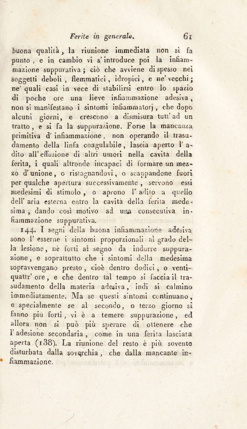 buona qualità > la riunione immediata non si fa punto , e in cambio vi s’introduce poi la infiam¬ mazione suppurativa ; ciò che avviene di spesso nei soggetti deboli , flemmatici, idropici, e ne’ vecchi ; ne' quali casi in vece di stabilirsi entro lo spazio di poche ore una lieve infiammazione adesiva , non si manifestano i sintomi infiarnmatorj , che dopo alcuni giorni, e crescono a dismisura tutt’ad un tratto , e si fa là suppurazione. Forse la mancanza primitiva d' infiammazione, non operando il trasu¬ damento della linfa coagulabile , lascia aperto i' a- dito all'effusione di altri umori nella cavita della ferita, i quali altronde incapaci di formare un mez¬ zo d’unione, o ristagnandovi, o scappandone fuori per qualche apertura successivamente , servono essi medesimi di stimolo , o aprono 1* adito a quello dell’ aria esterna entro la cavità della ferita mede¬ sima , dando così motivo ad un# consecutiva in¬ fiammazione suppurativa. 144. I segni della buona infiammazione adesiva sono 1’ esserne i sìntomi proporzionali al grado del¬ la lesione, nè forti al segno da indurre suppura¬ zione , e soprattutto che i sintomi delia medesima sopravvengano presto , cioè dentro dodici , o venti- quattr’ ore, e che dentro tal tempo si faccia il tra¬ sudamento della materia adesiva, indi si calmino Immediatamente. Ma se questi sintomi continuano, e specialmente se al secondo, o terzo giorno sì fanno più forti , vi è a temere suppurazione, ed allora non si può più sperare di ottenere che l’adesione secondaria, come in una ferita lasciata aperta (i38). La riunione del resto è più sovente disturbata dalla soverchia , che dalla mancante Irn iìammazione.