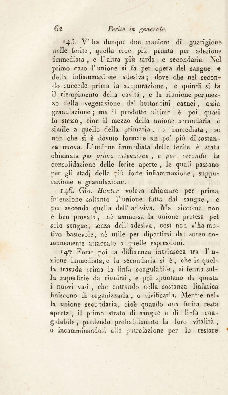 14.5. V’ ha dunque due maniere di guarigione nelle ferite, quella cioè più pronta per adesione immediata , e 1’ altra più tarda e secondaria. Nel primo caso V unione si fa per opera del sangue e della infiammazione adesiva ; dove che nel secon¬ do succede prima la suppurazione , e quindi si fa il riempimento della cavità, e la riunione per mez¬ zo della vegetazione de? bottoncini carnei, ossia granulazione ; ma il prodotto ultimo è poi quasi lo stesso, cioè il mezzo della unione secondaria e simile a quello della primaria , o immediata , se non che si è dovuto formare un po’ più di sostan¬ za nuova. L’unione immediata delle ferite è stata chiamata per prima intenzione , e per seconda la consolidazione delle ferite aperte , le quali passano per gli stadj della più forte infiammazione , suppu¬ razione e granulazione, o 146 Gio. Hunter voleva chiamare per prima intenzione soltanto i’ unione fatta dal sangue , e per seconda quella dell’ adesiva. Ma siccome non è ben provata, nè ammessa la unione pretesa pel solo sangue, senza dell’ adesiva , così non v’ha mo¬ tivo bastevole, nè utile per dipartirsi dal senso co¬ munemente attaccato a quelle espressioni. 147 Forse poi la differenza intrinseca tra 1* u- riione immediata, e la secondaria si è, che in quel¬ la trasuda prima la linfa coagu labile , si ferma sul¬ la superficie da riunirsi , e poi spuntano da questa i nuovi vasi , che entrando nella sostanza linfatica imiscono di organizzarla , o vivificarla. Mentre nel¬ la unione secondaria, cioè quando una ferita resta aperta , il primo strato di sangue e di linfa coa¬ gulabile , perdendo probabilmente la loro vitalità , o incamminandosi alla putrefazione per lo restare