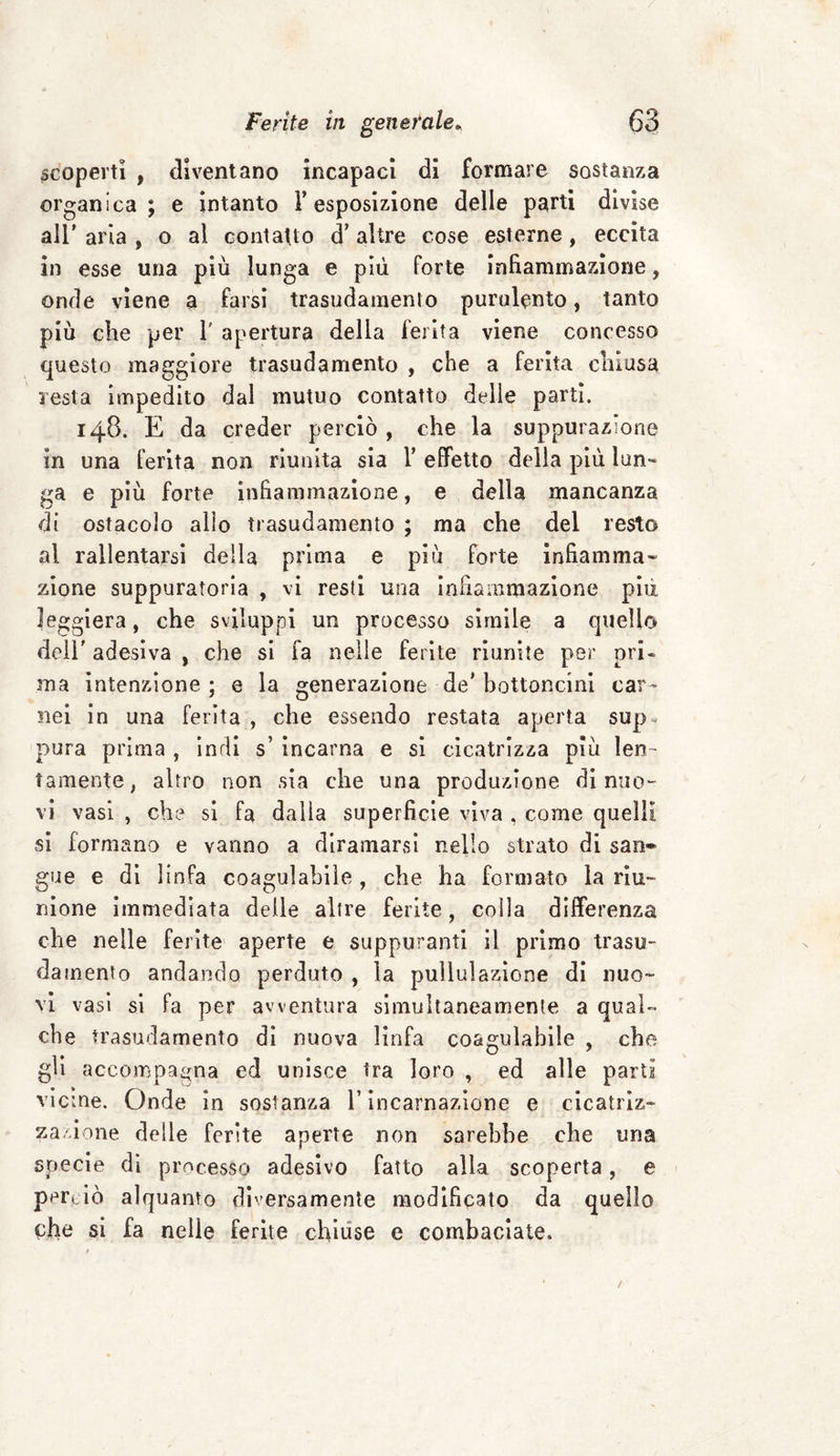 scoperti , diventano incapaci di formare sostanza organica; e intanto Y esposizione delle parti divise all’ aria , o al contatto d’ altre cose esterne, eccita in esse una più lunga e più forte infiammazione, onde viene a farsi trasudamento purulento, tanto più che per 1' apertura della ferita viene concesso questo maggiore trasudamento , che a ferita chiusa resta impedito dal mutuo contatto delle parti. 148. E da creder perciò , che la suppurazione in una ferita non riunita sia Y effetto della più lun¬ ga e più forte infiammazione, e della mancanza di ostacolo allo trasudamento ; ma che del resto al rallentarsi della prima e più forte infiamma¬ zione suppuratola , vi resti una infiammazione piu leggiera, che sviluppi un processo simile a quello dell' adesiva , che si fa nelle ferite riunite per ori - ma intenzione ; e la generazione de’ bottoncini car¬ nei in una Ferita, che essendo restata aperta sup» pura prima , indi s’ incarna e si cicatrizza più len¬ tamente, altro non sia che una produzione di nuo¬ vi vasi , che si fa dalla superficie viva , come quelli si formano e vanno a diramarsi nello strato di san* gue e di linfa coagulabile, che ha formato la riu¬ nione immediata delle altre ferite, colla differenza che nelle ferite aperte e suppuranti il primo trasu¬ damento andando perduto , la pullulazione di nuo¬ vi vasi si fa per avventura simultaneamente a qual¬ che trasudamento di nuova linfa coagulabile , che gii accompagna ed unisce tra loro , ed alle parti vicine. Onde in sostanza l’incarnazione e cicatriz¬ zazione delie ferite aperte non sarebbe che una specie di processo adesivo fatto alla scoperta, e perciò alquanto diversamente modificato da quello che si fa nelle ferite chiuse e combaciate.