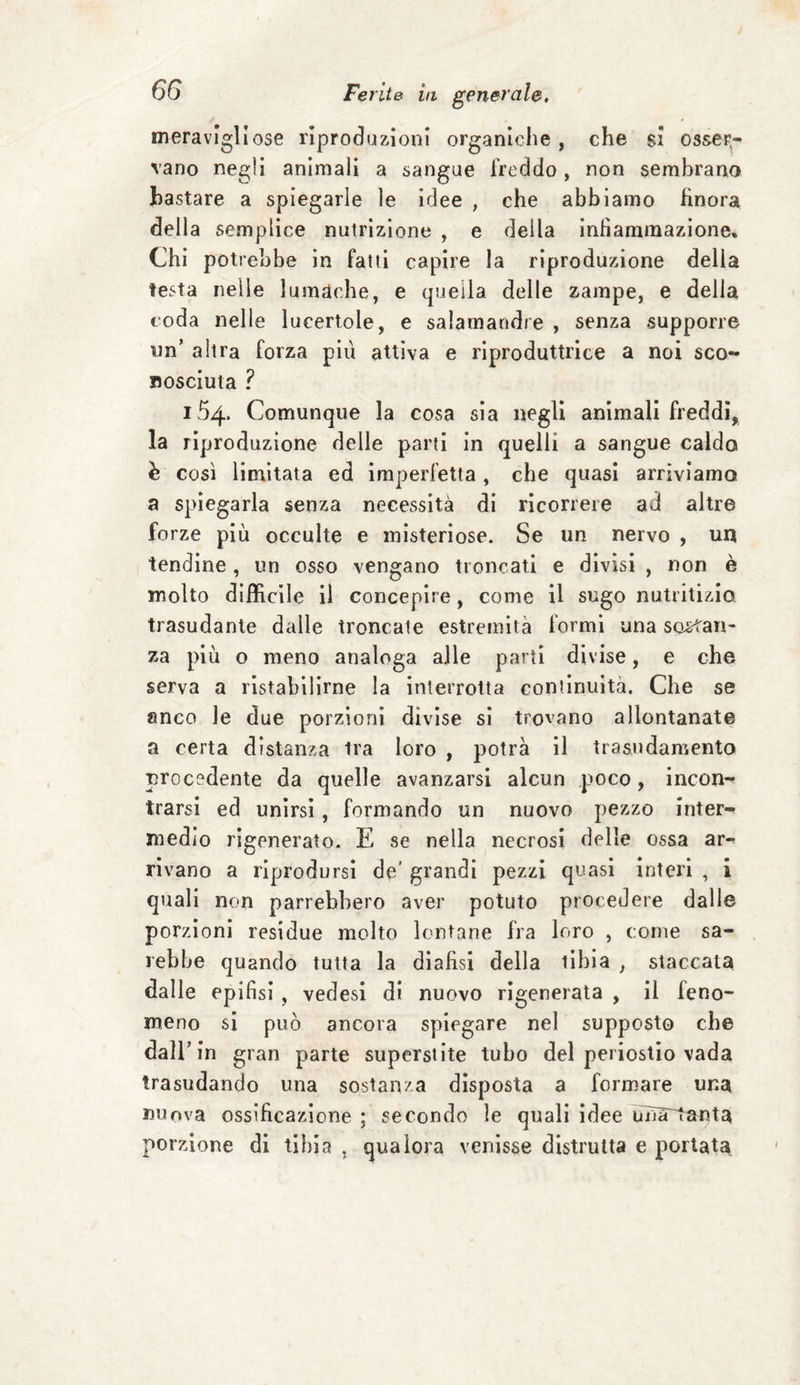 meravigliose riproduzioni organiche, che si osser¬ vano negli animali a sangue freddo, non sembrano bastare a spiegarle le idee , che abbiamo finora della semplice nulrizione , e della infiammazione» Chi potrebbe in fatti capire la riproduzione della testa nelle lumache, e quella delle zampe, e della coda nelle lucertole, e salamandre , senza supporre un’ altra forza piu attiva e riproduttrice a noi sco¬ nosciuta ? 154. Comunque la cosa sia negli animali freddi, la riproduzione delle parti in quelli a sangue caldo è così limitata ed imperfetta , che quasi arriviamo a spiegarla senza necessità di ricorrere ad altre forze più occulte e misteriose. Se un nervo , un tendine, un osso vengano troncati e divisi , non è molto difficile il concepire, come il sugo nutritizio, trasudante dalle troncate estremità formi una sostan¬ za più o meno analoga alle parti divise, e che serva a ristabilirne la interrotta continuità. Che se anco le due porzioni divise si trovano allontanate a certa distanza tra loro , potrà il trasudamento procedente da quelle avanzarsi alcun poco, incon¬ trarsi ed unirsi, formando un nuovo pezzo inter¬ medio rigenerato. E se nella necrosi delle ossa ar¬ rivano a riprodursi de' grandi pezzi quasi interi , i quali non parrebbero aver potuto procedere dalle porzioni residue molto lontane fra loro , come sa¬ rebbe quando tutta la diafisi della tibia , staccata dalle epifisi , vedesi di nuovo rigenerata , il feno¬ meno si può ancora spiegare nel supposto che dall’ in gran parte superstite tubo del periostio vada trasudando una sostanza disposta a formare una «uova ossificazione ; secondo le quali idee una~tanta porzione di tibia , qualora venisse distrutta e portata