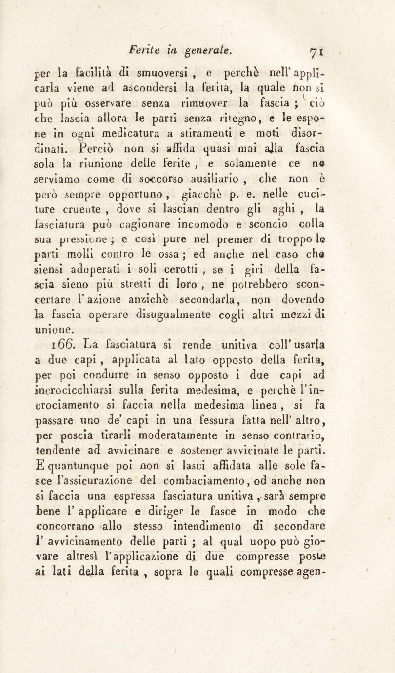 per la Facilita di smuoversi , e perchè nell4 appli¬ carla viene ad ascondersi la Ferita, la quale non si può più osservare senza rimuover la Fascia ; ciò che lascia allora le parti senza ritegno, e le espo- ne in ogni medicatura a stiramenti e moti disor¬ dinati. Perciò non si affida quasi mai alla Fascia sola la riunione delle Ferite , e solamente ce n© serviamo come di soccorso ausiliario , che non è però sempre opportuno , giacche p. e. nelle cuci¬ ture cruente , dove si lascian dentro gli aghi , la fasciatura può cagionare incomodo e sconcio colla sua pressione ; e così pure nel premer di troppo le parti molli contro le ossa; ed anche nel caso eh© siensi adoperati i soli cerotti ; se i giri della Fa¬ scia sieno più stretti di loro , ne potrebbero scon¬ certare l’azione anziché secondarla, non dovendo la Fascia operare disugualmente cogli altri mezzi di unione. 166. La Fasciatura si rende unitiva coll’usarla a due capi , applicata al lato opposto della Ferita, per poi condurre in senso opposto i due capi ad incrocicchiarsi sulla Ferita medesima, e perchè l’in¬ crociamento si Faccia nella medesima linea , si fa passare uno de’capi in una fessura fatta nell'altro, per poscia tirarli moderatamente in senso contrario, tendente ad avvicinare e sostener avvicinate le parti. E quantunque poi non si lasci affidata alle sole fa¬ sce l’assicurazione del combaciamento, od anche non si faccia una espressa fasciatura unitiva, sarà sempre bene 1’ applicare e diriger le fasce in modo che concorrano allo stesso intendimento di secondare I* avvicinamento delle parti ; al qual uopo può gio¬ vare altresì l'applicazione di due compresse poste ai lati dejla ferita, sopra le quali compresse agen-