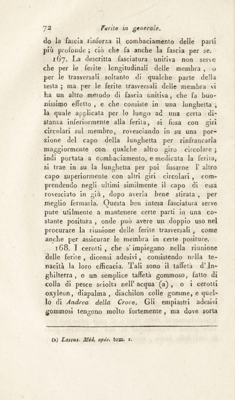do la fascia rinforza il combaciamento delle parti più profonde ; ciò che fa anche la fascia per se. 167. La descritta fasciatura unitiva non serve che per le ferite longitudinali delle membra , o per le trasversali soltanto di qualche parte della testa ; ma per le ferite trasversali delie membra vi ha un altro metodo di fascia unitiva, che fa buo¬ nissimo effetto , e che consiste in una lunghetta , la quale applicata per lo lungo ad una certa di¬ stanza inferiormente alla ferita, si fissa con giri circolari sui membro, rovesciando in su una por¬ zione del capo della lunghetta per rinfrancarla maggiormente con qualche altro giro circolare ; indi portata a combaciamento, e medicata la ferita, si trae in su la lunghetta per poi fissarne V altro capo superiormente con altri giri circolari , com¬ prendendo negli ultimi similmente il capo di essa rovesciato in giù , dopo averla bene stirata , per meglio fermarla. Questa ben intesa fasciatura serve pure utilmente a mantenere certe parti in una co- stante positura , onde può avere uji doppio uso nei procurare la riunione delle ferite trasversali , come anche per assicurar le membra in certe positure. 168. I cerotti, che s’impiegano nella riunione delle ferite , diconsi adesivi, consistendo nella te¬ nacità la loro efficacia. Tali sono il taffetà d’In¬ ghilterra , o un semplice taffetà gommoso, fatto di colla di pesce sciolta nell’ acqua (a) , o i cerotti oxjleon, dlapalma , diachilon colle gomme, e quel¬ lo di Andrea della Croce. Gli empiastri adesivi gommosi tengono molto fortemente , ma dove sorta (a) Lassus. Mèi, opér. loca. x.