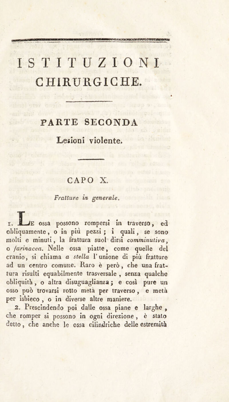 GPIiRURGlGHjE. PARTE SECONDA Lesioni violente. CAPO X. Fratture iti generale. L I. _LìE ossa possono rompersi In traverso, ed obliquamente, o in più pezzi ; I quali, se sono molti e minuti, la frattura suoT dirsi comminutiva^ o farinacea. Nelle ossa piatte, come quelle del cranio, si chiama a stella T unione di più fratture ad un centro comune. Raro è però , che una frat^ tura risulti equabilmente trasversale , senza qualche obliquità, o altra disuguaglianza ; e così pure un osso può trovarsi rotto metà per traverso , e metà per ìsbleco , o In diverse altre maniere. 2. Prescindendo poi dalle ossa piane e larghe , che romper si possono In ogni direzione , è stato detto, che anche le ossa cilindriche delle estremità