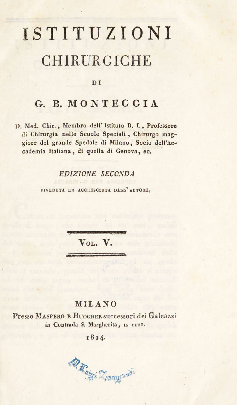 ISTITUZIONI CHIRURGICHE DI G. B. M O N T E G G I A D. Med. Chir., Membro dell’ Istituto R. I., Professore di Chirurgia nelle Scuole Speciali , Chirurgo mag¬ giore del grande Spedale di Milano, Socio dell’Ac¬ cademia Italiana, di ijuella di Genova, ee. EDIZIONE SECONDA riveduta ed accresciuta dall’ autore, VOL. V. MILANO Presso Maspero e Buocher successori dei Galeazzi in Contrada S. Margherita, n. 1108. I 8 I 4* /