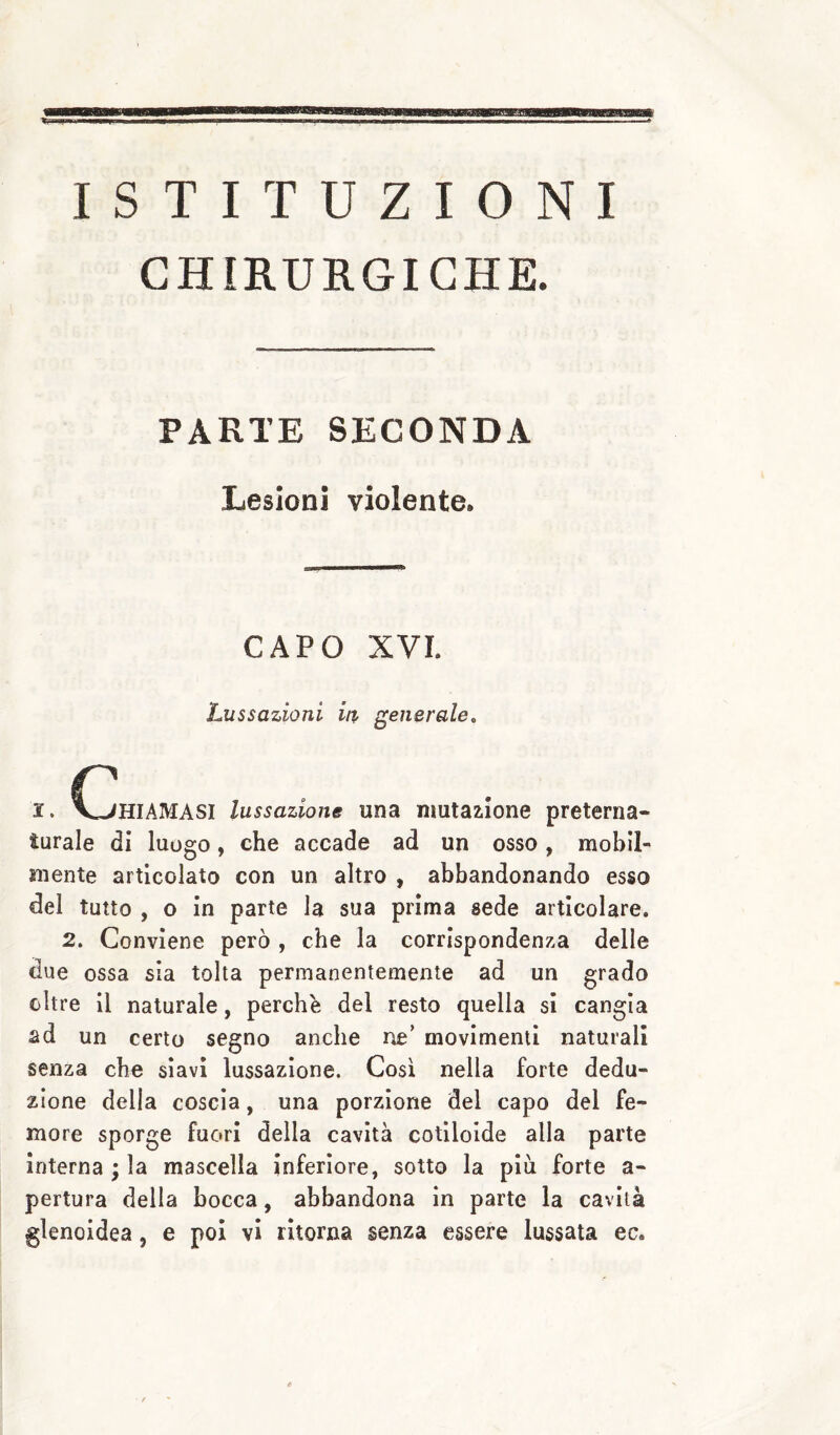 ISTITUZIONI CHIRURGICHE. PARTE SECONDA Lesioni violente. CAPO XVI. Lussazioni in generale, I. (Chiamasi lussazione una mutazione preterna¬ turale di luogo, che accade ad un osso, mobil¬ mente articolato con un altro , abbandonando esso del tutto , o in parte la sua prima sede articolare. 2. Conviene però , che la corrispondenza delle due ossa sìa tolta permanentemente ad un grado oltre il naturale, perchè del resto quella si cangia ad un certo segno anche ne’ movimenti naturali senza che siavi lussazione. Così nella forte dedu¬ zione della coscia, una porzione del capo del fe¬ more sporge fuori della cavità cotiloide alla parte internarla mascella inferiore, sotto la più forte a- pertura della bocca, abbandona in parte la cavità glenoidea, e poi vi ritorna senza essere lussata ec.