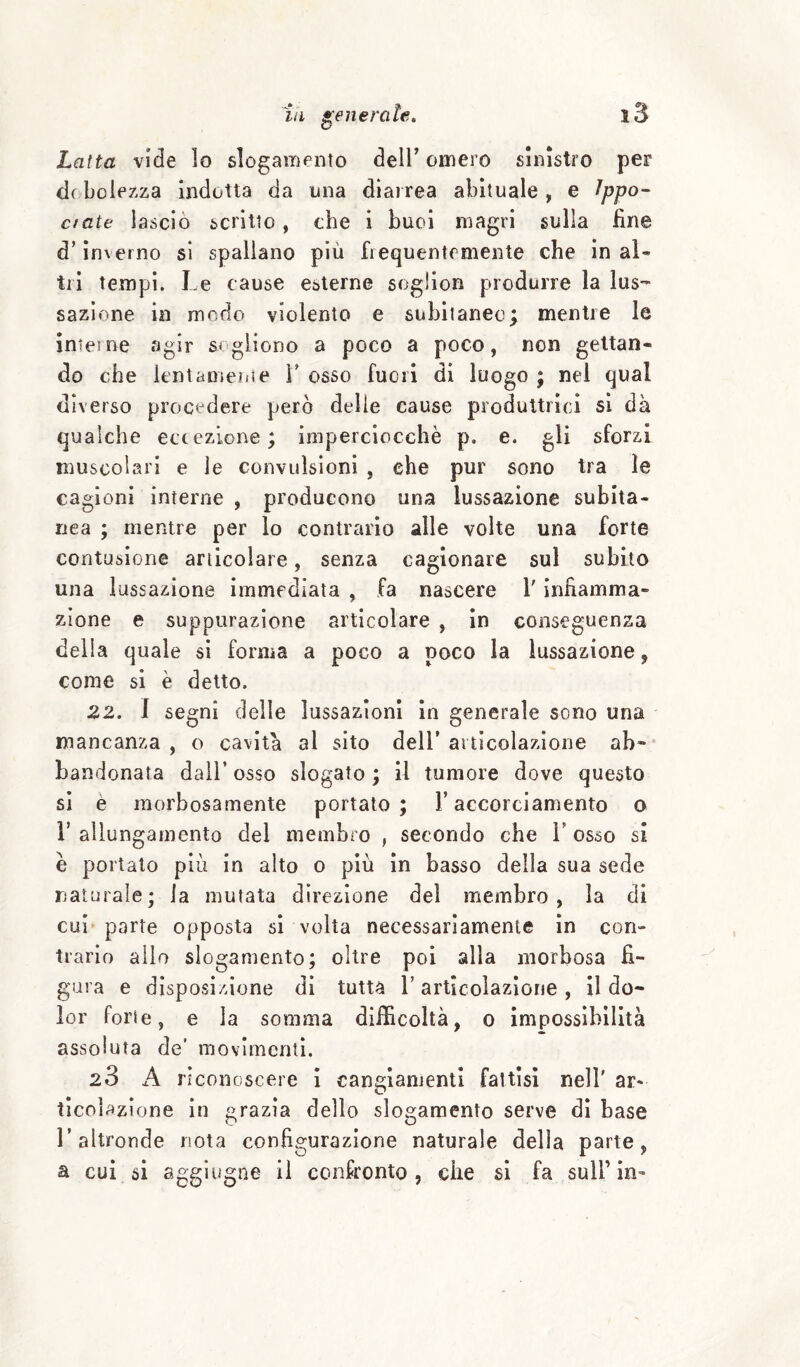 Latta vide lo slogamento dell’ omero sinistro per de bolezza indotta da una diarrea abituale , e ^ppo- cinte lasciò scritto, che i buoi magri sulla fine d’inverno si spallano più frequentemente che in al¬ tri tempi. Le cause esterne soglion produrre la lus¬ sazione in modo violento e subitaneo; mentre le ìnteine agir segiiono a poco a poco, non gettan¬ do che ientameiiie V osso fuori di luogo ; nel qual diverso procedere però delie cause produttrici si dà qualche ectezione; imperciocché p. e. gli sforzi muscolari e le convulsioni , che pur sono tra le cagioni interne , producono una lussazione subita¬ nea ; mentre per lo contrario alle volte una forte contusione articolare, senza cagionare sul subito una lussazione immediata , fa nascere V infiamma¬ zione e suppurazione articolare , in conseguenza della quale si forma a poco a poco la lussazione, come si è detto. 22. I segni delle lussazioni in generale sono una mancanza , o cavità al sito dell’ articolazione ah» bandonata dall’ osso slogato ; il tumore dove questo sì è morbosamente portato; l’accorciamento o V allungamento del membro , secondo che V osso si é portato più in alto o più in basso della sua sede naturale; la mutata direzione del membro, la di cui parte opposta si volta necessariamente in con¬ trario allo slogamento; oltre poi alla morbosa fi¬ gura e disposizione di tutta V articolazione , il do¬ lor forte, e la somma diificoltà, o impossibilità assoluta de' movimenti. 28 A riconoscere ì cangiamenti fattisi nell' ar* ticolazione in grazia dello slogamento serve di base r altronde nota configurazione naturale della parte, a cui si aggiugne il confronto, che si fa sull’in-