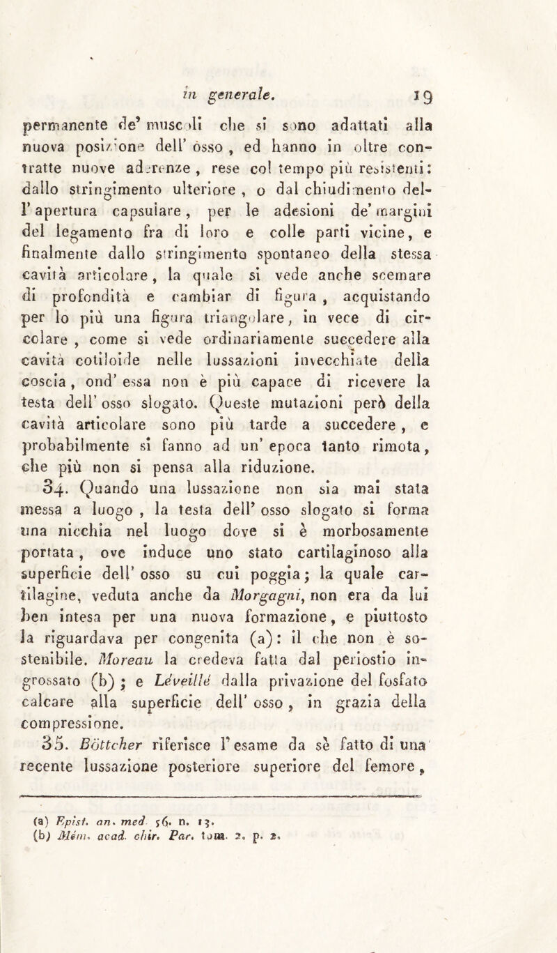 permanente de’ mnscall die si sono adattati alla nuova posì/oone dell’ òsso , ed hanno in oltre con¬ tratte nuove ad Tt nze , rese col tempo più resistenti : dallo stringimento ulteriore , o dal chiudi nento del- r apertura capsuiare, per le adesioni de* margini del legamento fra di loro e colle partì vicine, e finalmente dallo stringimento spontaneo della stessa cavità articolare, la quale si vede anche scemare di profondità e cambiar di figura , acquistando per lo più una figura iriangulare, in vece dì cir¬ colare , come si vede ordinariamente succedere alla ■'M cavità cotìloide nelle lussazioni invecchiate delia coscia, ond’ essa non è più capace dì ricevere la testa deir osso slogato. Queste mutazioni perà della cavità articolare sono più tarde a succedere, e probabilmente si fanno ad un’epoca tanto rimota, che più non si pensa alla riduzione. 84. Quando una lussazione non sìa mai stala messa a luogo , la testa dell’ osso slogato si forma una nicchia nel luogo dove si è morbosamente portata, ove induce uno stato cartilaginoso alla superficie dell’osso su cui poggia; la quale car- tila glne, veduta anche da Morgagni^ non era da lui ben intesa per una nuova formazione, e piuttosto la riguardava per congenita (a): il che non è so¬ stenibile. Moreau la credeva fatta dal periostio in¬ grossato (b) ; e Léveillé dalla privazione del fosfato calcare alla superficie dell’ osso, in grazia della compressione. 85. Bòttcher riferisce l’esame da se fatto di una' recente lussazione posteriore superiore del femore, (a) Epìsf. an^ meà 5(5|. n. 15. (b^ Ménu acad. chir. Par, tora. 2. p. 2.