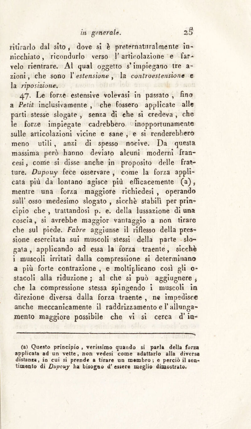 ritirarlo dal sito * dove si è preternatnralmente Io- nicchiato, ricondurlo verso 1’articolazione e far¬ velo rientrare. Al qual oggetto s’Impiegano tre a™ zloni, che sono T estensione , la coiitroestensione e la riposizione. 47. Le forze estensive volevasi In passato , fino a Petit inclusìvamente , che fossero applicate alle parti stesse slogate , senza di che si credeva , che le forze impiegate cadrebbero inopportunamente sulle articolazioni vicine e sane , e si renderebbero meno utili, anzi di spesso nocive. Da questa massima però hanno deviato alcuni moderni fran¬ cesi j come si disse anche in proposito delle frat¬ ture. Dupouy fece osservare , come la forza appli¬ cata più da lontano agisce più efficacemente (a) ^ mentre una forza maggiore rìchìedesi , operando sull’ osso medesimo slogato , sicché stabili per prin¬ cipio che , trattandosi p. e. della lussazione di una coscia, si avrebbe maggior vantaggio a non tirare che sul piede. Fabre aggiunse il riflesso della pres¬ sione esercitata sul muscoli stessi della parte • slo¬ gata , applicando ad essa la forza traente, sicché i muscoli Irritati dalla compressione si determinano a più forte contrazione , e moltiplicano cosi gli o- staceli alla riduzione ; al che si può aggiugnere ^ che la compressione stessa spingendo 1 muscoli in direzione diversa dalla forza traente , ne Impedisce anche meccanicamente il raddrizzamento e 1* allunga¬ mento maggiore possibile che vi si cerca d’in- (a) Questo principio * verissimo quando si parla della forza applicata ad un vette, non vedesi come adattarlo alla diversa distanza, in cui si prende a tirare un membro; e perciò il sea» timento di Dupouy ha bisogno d’ essere meglio dimostrato.