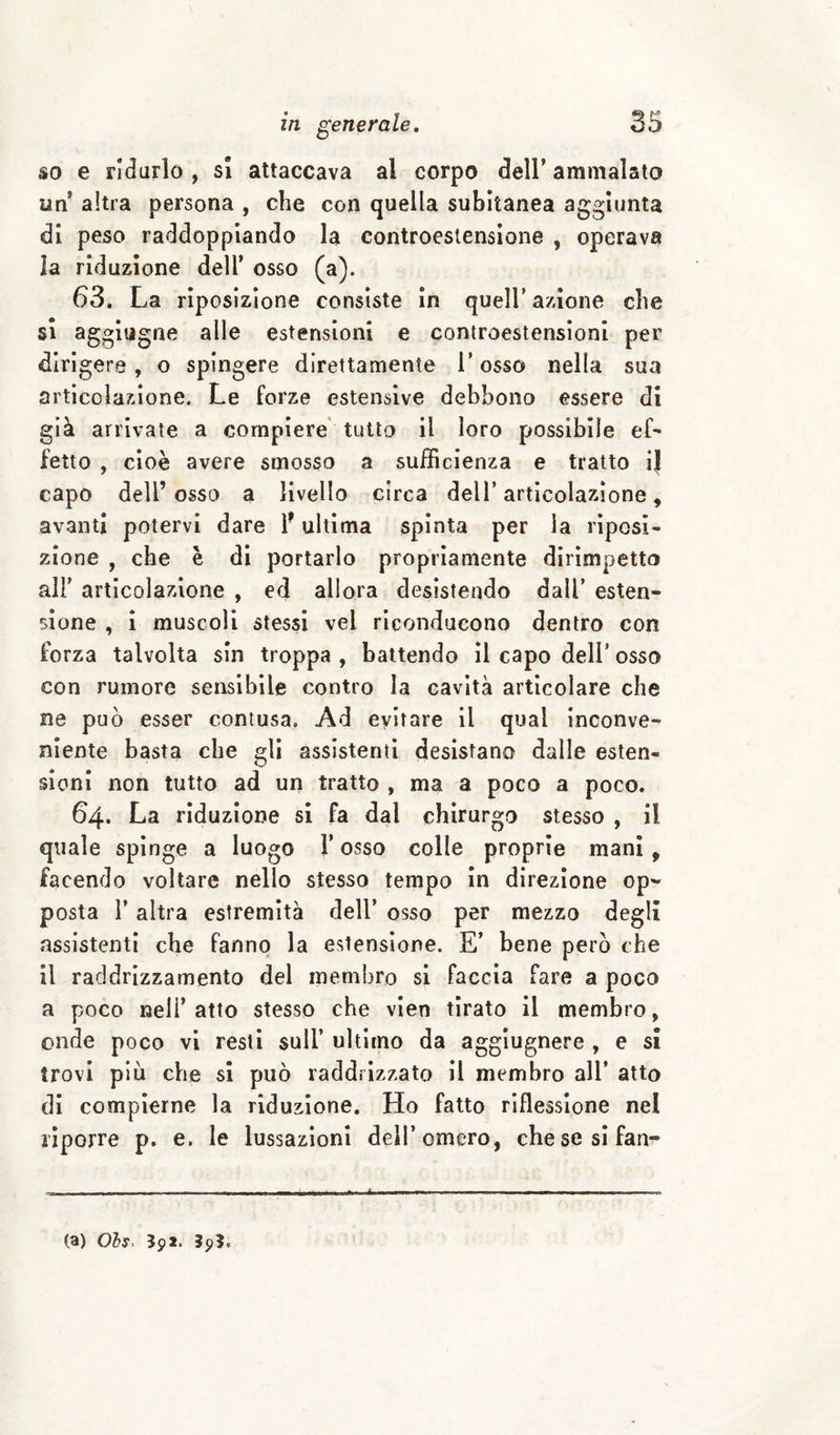 so e rI(3urlo , si attaccava al corpo dell’ ammalato un altra persona , che con quella subitanea aggiunta di peso raddoppiando la controestensione , operava la riduzione dell’ osso (a). 63. La rìposizione consiste in quell’ azione che si aggiugne alle estensioni e controestensioni per dirigere, o spingere direttamente l’osso nella sua articolazione. Le forze estensive debbono essere di già arrivate a compiere' tutto il loro possibile ef¬ fetto , cioè avere smosso a sufficienza e tratto ij capo dell’osso a livello circa dell’articolazione, avanti potervi dare 1* ultima spinta per la riposi¬ zione , che è di portarlo propriamente dirimpetto all’ articolazione , ed allora desistendo dall’ esten¬ sione , i muscoli stessi vel riconducono dentro con forza talvolta sin troppa , battendo il capo dell’ osso con rumore sensibile contro la cavità articolare che ne può esser contusa. Ad evitare il qual inconve¬ niente basta che gli assistenti desistano dalle esten¬ sioni non tutto ad un tratto , ma a poco a poco. 64. La riduzione si fa dal chirurgo stesso , il quale spinge a luogo l’osso colle proprie mani, facendo voltare nello stesso tempo in direzione op¬ posta r altra estremità dell’ osso per mezzo degli assistenti che fanno la estensione. E’ bene però che il raddrizzamento del membro si faccia fare a poco a poco nell’ atto stesso che vien tirato il membro, onde poco vi resti sull’ ultimo da aggiugnere , e si trovi più che si può raddrizzato il membro all’ atto di compierne la riduzione. Ho fatto riflessione nel riporre p. e. le lussazioni dell’omero, chesesifan- (a) Ols. 592. 39?.