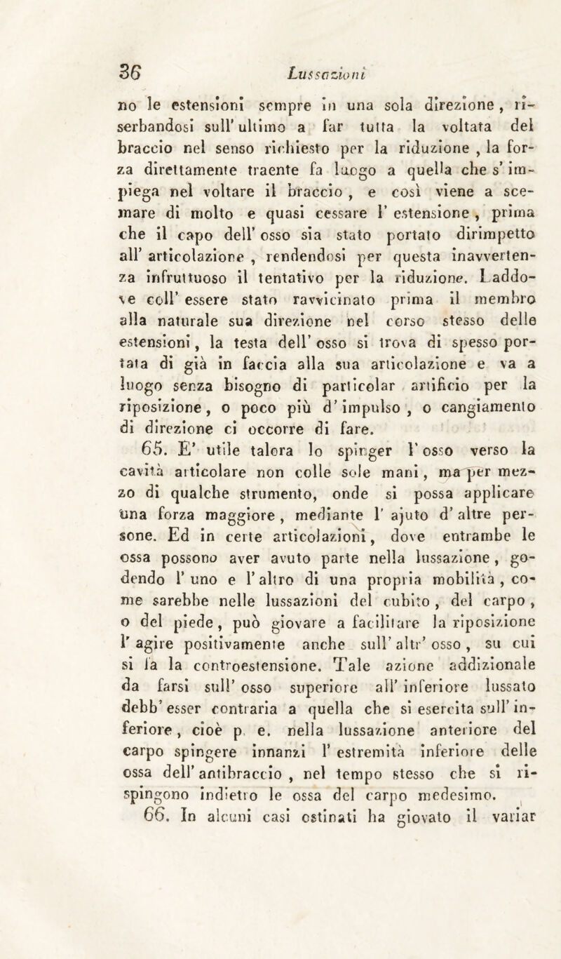 no le estensioni sempre in una sola direzione , ri- serbandosi sull’ultimo a far tutta la voltata del braccio nel senso richiesto per la riduzione , la for¬ za direttamente traente fa luogo a quella che s’im¬ piega nel voltare il braccio , e così viene a sce¬ mare di molto e quasi cessare 1’ estensione , prima che il capo dell’ osso sia stato portato dirimpetto all’ articolazione , rendendosi per questa inavverten¬ za infruttuoso il tentativo por la riduzione. Laddo¬ ve coir essere stato ravvicinato prima il membro alla naturale sua direzione nel corso stesso delie estensioni, la testa dell’ osso si trova di spesso por¬ tata di già in faccia alla sua articolazione e va a luogo senza bisogno di parlìcolar artificio per la rìposizione, o poco più d’impulso , o cangiamento di direzione ci occorre di fare. 65. E’ utile talora lo spinger V osso verso la cavità articolare non colle sole mani, nra per mez¬ zo dì qualche strumento, onde si possa applicare Una forza maggiore , mediante 1' ajuto d’ altre per¬ sone. Ed in certe artìcolaziom, dove entrambe le ossa possono aver avuto parte nella lussazione, go¬ dendo l’uno e l’altro dì una propria moblliià , co¬ me sarebbe nelle lussazioni del cubito , del carpo , o del piede, può giovare a fatllliare la rìposizione L agire positivamente anche sull’ alti ’ osso , su cui si la la controestensione. Tale azione addizionale da farsi sull’ osso superiore all’ inferiore lussato debb’ esser contraria a quella che si esercita sull’in¬ feriore, cioè p. e. nella lussazione anteiiore del carpo spìngere innanzi 1’ estremità inferiore delle ossa dell’ antibraccio , nel tempo stesso che si li- splngono indietro le ossa del carpo medesimo. ^ 66. In alcuni casi ostinati ha giovato il variar
