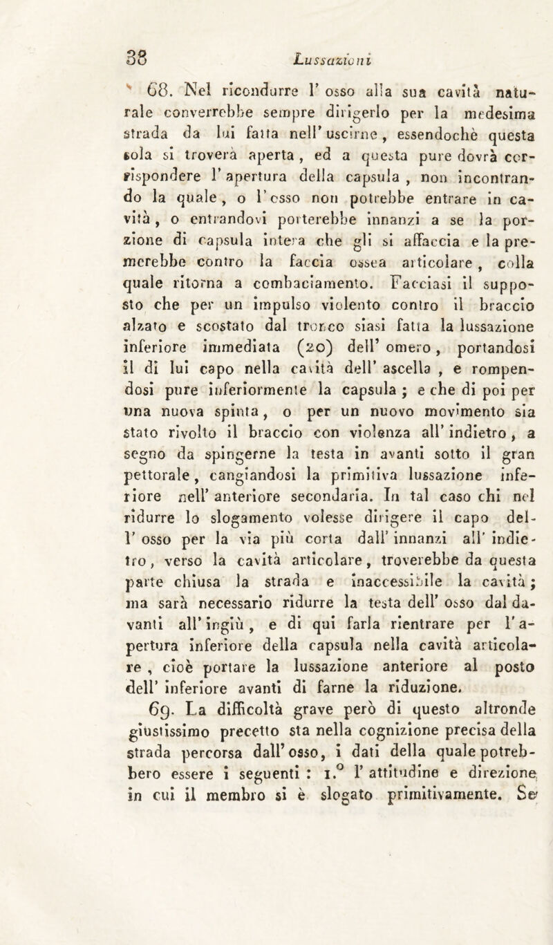 ^ 68. Nel ricondurre T osso alla sua cavità nata- Tale converrebbe sempre dirigerlo per la medesima strada da lui fatta nelT uscirne, essendoché questa 6ola si troverà aperta , ed a questa pure dovrà cor¬ rispondere l’apertura della capsula, non Incontran¬ do la quale, o l esso non potrebbe entrare in ca¬ vità , o entrandovi porterebbe Innanzi a se la por¬ zione di capsula Intera che gli si affaccia e la pre¬ merebbe contro la faccia ossea articolare , colla quale ritorna a combaciamento. Facciasi 11 suppo¬ sto che per un Impulso violento contro il braccio aliato e scostato dal tronco siasi fatta la lussazione inferiore immediata (^o) dell’ omero, portandosi il di lui capo nella cavità dell* ascella , e rompen¬ dosi pure inferiormente la capsula ; e che di poi per una nuova spinta , o per un nuovo movimento sia stato rivolto il braccio con violenza all’ indietro, a segno da spingerne la testa in avanti sotto il gran pettorale, cangiandosi la primitiva lussazione infe¬ riore neir anteriore secondaria. In tal caso chi nel ridurre lo slogamento volesse dirigere II capo del- r osso per la via più corta dall’innanzi all'indie¬ tro, verso la cavità articolare, troverebbe da questa parte chiusa la strada e Inaccessl^dle la cavità ; ma sarà necessario ridurre la testa dell’ osso dal da¬ vanti alì’ingiù, e di qui farla rientrare per l'a¬ pertura inferiore della capsula nella cavità articola¬ re , cioè portare la lussazione anteriore al posto deir inferiore avanti di farne la riduzione. 69. La difficoltà grave però di questo altronde giustissimo precetto sta nella cognizione precisa della strada percorsa dall’osso, i dati della quale potreb¬ bero essere i seguenti : 1’ attitudine e direzione, in cui il membro 51 è slogato primitivamente. Se'
