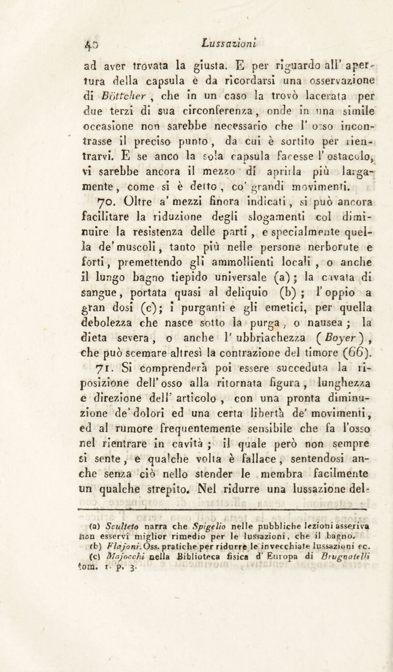 ad aver trovata la giusta. E per riguardo all’ aper¬ tura della capsula è da ricordarsi una osservazione di Bòttcher , che In un caso la trovò lacerata per due terzi di sua circonferenza, onde in una simile occasione non sarebbe necessario che T o:so incon¬ trasse il preciso punto , da cui è sortilo per lien^ trarvi. E se anco la sola capsula facesse T ostacolo, vi sarebbe ancora il mezzo di aprirla piu larga¬ mente, come si è deito , co'grandi movimenti. 70. Oltre a’ mezzi finora indicati, si può ancora facilitare la riduzione degli slogamenti col dimi¬ nuire la resistenza delle parti , e specialmente quel¬ la de’muscoli, tanto più nelle persone nerborute e forti, premettendo gli ammollienti locali , o anche il lungo bagno tiepido universale (a) ; la cavata di sangue, portata quasi al deliquio (b) ; l’oppio a gran dosi (c); ì purganti e gli emetici, per quella debolezza che nasce sotto la purga , o nausea ; la dieta severa , o anche 1' ubbriachezza ( Boyer ) , che può scemare altresì la contrazione del timore (66). 71. Si Comprenderà poi essere succeduta la ri- posizione dell’osso alla ritornata figura, lunghezza e direzione dell’ articolo , con una pronta diminu¬ zione de’dolori ed una certa liberta de'movimenti, ed al rumore frequentemente sensibile che fa l’osso nel rientrare in cavità ; II quale però non sempre sì sente, e qualche volta è fallace, sentendosi an¬ che senza ciò nello stender le membra facilmeiìte un qualche strepito. Nel ridurre una lussazione del¬ ta) Scuìteio narra che Spigelìo nelle pubbliche lezioni asseriva tion esservi miglior rimedio per le lussazioni, che il bagno, (b) pratiche per ridurrete invecchiate lussazioni ec. (c) Majocchi cella Biblioteca fisica d’ Europa di Brvgnatelìì toin, I. p. 3.