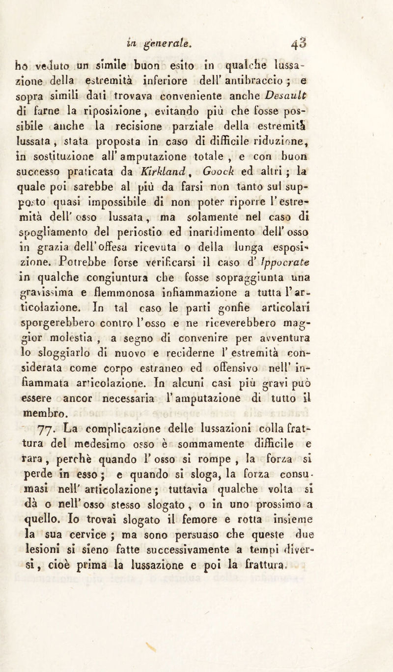 hó veduto un slmile buon esito In qualche lussa¬ zione della estremità inferiore dell’ antibraccio ; e sopra slmili dati trovava conveniente anche Desault di farne la rlposiilone , evitando più che fosse pos¬ sibile anche la recisione parziale della estremità lussata, stata proposta in caso di difficile riduzione, in sostituzione ali’ amputazione totale , e con buon successo praticata da Kirkland ^ Goock ed altri; la quale poi sarebbe al più da farsi non tanto sul sup¬ porto quasi impossibile di noii poter riporre l’estre¬ mità dell' osso lussata, ma solamente nel caso di spogliamento del periostio ed inaridimento deli’ osso in grazia deli* offesa ricevuta o della lunga esposi¬ zione. Potrebbe forse verlbcarsi il caso d’ Jppocrate in qualche congiuntura che fosse sopraggiunta una gravissima e flemmonosa infiammazione a tutta l’ar¬ ticolazione. In tal caso le parti gonfie articolavi sporgerebbero contro l’osso e ne riceverebbero mag¬ gior molestia , a segno di convenire per avventura lo sloggiarlo di nuovo e reciderne l’ estremità con¬ siderata come corpo estraneo ed offensivo nell’ in¬ fiammata articolazione. In alcuni casi più gravi può essere ancor necessaria l’amputazione di tutto il membro. 77. La complicazione delle lussazioni colla frat¬ tura del medesimo osso è sommamente difficile e rara , perchè quando 1’ osso si rompe , la forza si perde in esso; e quando si slogarla forza consu* masi nell' articolazione ; tuttavia qualche volta si dà o nell’osso stesso slogato, o in uno prossimo a quello. Io trovai slogato il femore e rotta insieme la sua cervice ; ma sono persuaso che queste due lesioni si sieno fatte successivamente a tempi dlver« si, cioè prima la lussazione e poi la frattura.