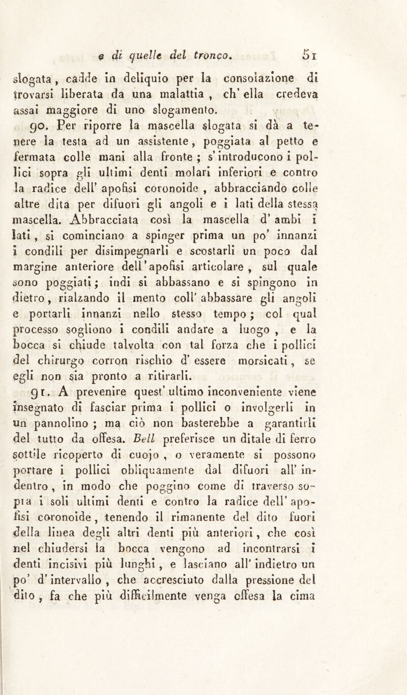 slogata , cadde In deliquio per la consolazione di trovarsi liberata da una malattia , eh’ ella credeva assai maggiore di uno slogamento. 90. Per riporre la mascella slogata si dà a te¬ nere la testa ad un assistente, poggiata al petto e fermata colle mani alla fronte ; s’introducono i pol¬ lici sopra gli ultimi denti molari inferiori e contro la radice dell’ apofìsi coronoide , abbracciando colle altre dita per difuori gli angoli e I lati della stessa mascella. Abbracciata così la mascella d’ ambi I Iati, si cominciano a spinger prima un po’ innanzi l condili per disimpegnarli e scostarli un poco dal margine anteriore dell’apofìsi articolare , sul quale sono poggiati ; indi si abbassano e si spingono In dietro, rialzando il mento coll' abbassare gli angoli e portarli innanzi nello stesso tempo ; col qual processo sogliono 1 condili andare a luogo , e la bocca si chiude talvolta con tal forza che i pollici dei chirurgo corron rischio d’ essere morsicati, se egli non sia pronto a ritirarli. 91. A preveriìre quest’ultimo inconveniente viene insegnato di fasciar prima i pollici 0 involgerli in un pannolino ; ma ciò non basterebbe a garantirli del tutto da offesa. Bell preferisce un ditale di ferro sottile ricoperto di cuojo , o veramente si possono portare i pollici obliquamente dal difuori all’ in¬ dentro , in modo che poggino come dì traverso so-” pia i soli ultimi denti e contro la radice dell’apo- hsi coronoide , tenendo il rimanente del dito fuori della linea degli altri denti più anteriori, che così nel chiudersi la bocca vengono ad incontrarsi i denti incisivi più lunghi, e lasciano all' indietro un po’ d’intervallo , che accresciuto dalla pressione del dito , fa che più difficilmente venga offesa la cima