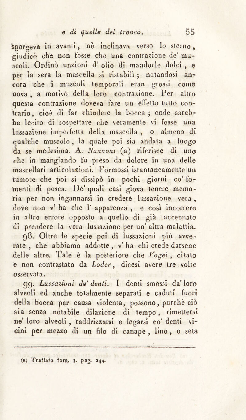 Scorgeva In avanù, nè inclinava verso lo sterno, giudicò che non fosse che una contrazione de' mu¬ scoli. Ordinò unzioni d’ olio di rnandorle dolci , e per la sera la tn asc ella si ristagli ; notandosi an¬ cora che i muscoli temporali erari grossi come uova , a motivo della loro contrazione. Per altro questa contrazione doveva fare un elfetto tutto con¬ trario, cioè di far chiudere la bocca ; onde sareb¬ be lecito di sospettare che veramente vi fosse una lussazione imperfetta delia mascella ^ o almeno dì qualche muscolo , là quale poi sia andata a luogo da se medesima. A. Nannoni (a) riferisce di uno che in mangiando fu preso da dolore in una delle mascellari articolazioni. FormossI istantaneamente un tumore che poi si dissipò in pochi giorni co’ fo¬ menti di posca. De* quali casi giova tenere memo¬ ria per non Ingannarsi In credere lussazione vera , dove non v’ ha che 1' apparenza , e così incorrere in altro errore opposto a quello di già accennato di prendere la vera lussazione per un’ altra malattìa. 98. Oltre le specie poi di lussazioni più avve¬ rate , che abbiamo addotte, v’ ha chi crede darsene delle altre. Tale è la posteriore che Vo^el, citato e non contrastato da Loder, dicesì avere tre volte osservata. 99. Lussazioni d^' denti» I denti smossi da’ loro alveoli ed anche totalmente separali e caduti fuori della bocca per causa violenta, possono, purché ciò sia senza notabile dilazione dì tempo, rimettersi ne’ loro alveoli, raddrizzarsi e legarsi co' denti vi¬ cini per mezzo di un filo di canape , lino, 0 seta