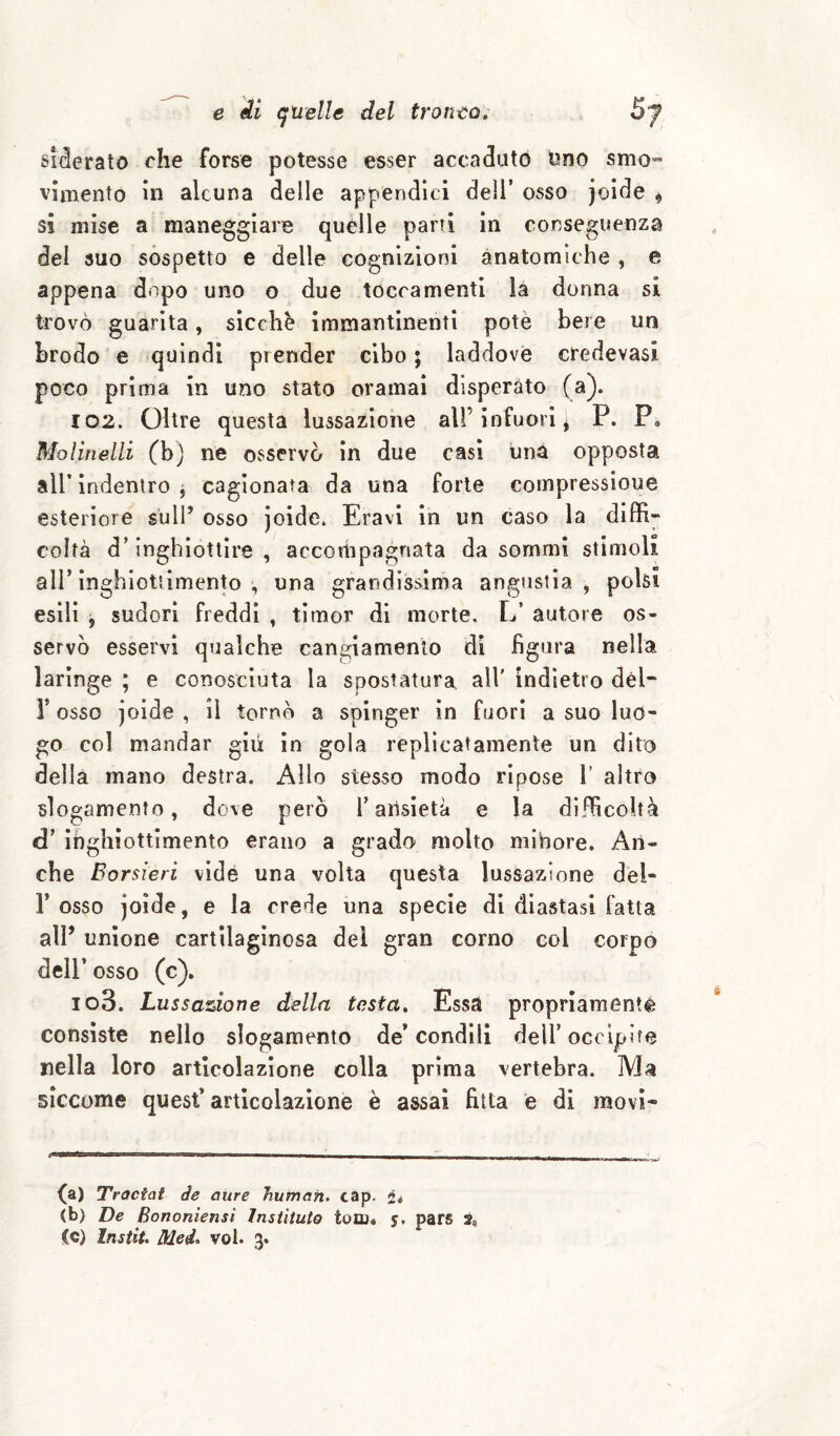 sMerato che forse potesse esser accaduto Ono smo” vìmento in alcuna delle appendici dell’ osso jolde ^ sì mise a maneggiare quelle partì in conseguenza del suo sospetto e delle cognizioni anatomiche , e appena dopo uno o due tocramenti là donna si trovò guarita, sicché Immantinenti potè bere un brodo e quindi prender cibo ; laddove credevasi poco prima in uno stato oramai disperato (a). 102. Oltre questa lussazione all’infuori ^ P. P. Molinelli (b) ne osservò in due casi imà opposta air indentro j cagionata da una forte compressioue esteriore sull’ osso joide. Eravl in un caso la diffi¬ coltà d’inghiottire , accotiipagnata da sommi stimoli air inghiottimento , una grandissima angustia, polsi esili j sudori freddi , timor di morte. L’ autore os¬ servò esservi qualche cangiamento dì figura nella laringe ; e conosciuta la spostatura all' indietro dèl- r osso joide , il tornò a spinger in fuori a suo luo¬ go col mandar giri in gola replìcatamente un dito della mano destra. Allo stesso modo ripose 1’ altro slogamento, dove però T ansietà e la difficoltà d’ inghiottimento erano a grado molto minore. An¬ che Borsieri vide una volta questa lussazione dèl- r osso joide, e la crede una specie di diastasi fatta air unione cartilaginosa del gran corno col corpo deir osso (c). 103. Lussazione della testa» Essa propriamentè consìste nello slogamento de* condili dell’occipite nella loro articolazione colla prima vertebra. Ma siccome quest* articolazione è assai fitta e di movi- fa) 'Tractat àe aure human, cap. 2* (b) De Bononiensi Instituto tolti» 5. pars 2,