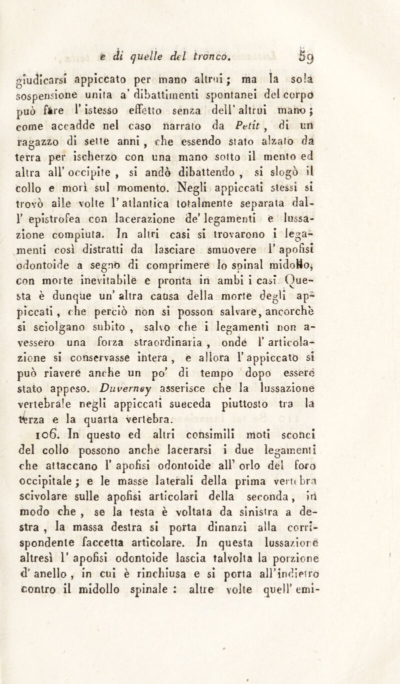 1 giudicarsi appiccato per mano altrui; raa la sola sospensione unita a’ dlbattunenti spontanei del corptì può fàre r istesso effetto senza dell’ altrui mano ; come accadde nel caso narrato da Petit, di un ragazzo di sette anni, che essendo stato alzato da o ^ ' terra per ischerzo con una mano sotto il mento ed altra all’ occipite , si andò dibattendo , si slogò il collo e morì sul momento. Negli appiccati stessi si trovò alle volte T atlantica totalmente separata dal- r eplstrofea con lacerazione de’ legamenti è lussa¬ zione compiuta. In altri casi si trovarono i lega¬ menti così distratti da lasciare smuovere l’apofisi odontoide a segnò dì comprimere lo spinai mldoUoi con morte inevitabile e pronta in ambi i casi Que¬ sta è dunqiie un’ altra causa della morte degli ap^ piccati, che perciò non si possori salvare, ancorché si sciolgano subito , salvo che i legamenti non a- vessero una forza straordinaria , ondè 1’ articola¬ zione si conservasse intera, e allora l’appiccato si può riavere anche un po’ dì tempo dopo essere stato appeso. Duvern&y asserisce che la lussazione vertebrale negli appiccati sueceda piuttosto tra la t^rza e la quarta vertebra. 106. In questo ed altri consimili moti scohci del collo possono anche lacerarsi i due legamenti che attaccano T apofisi odontoide all’ orlo del foro occipitale ; e le masse laterali dèlia prima vertt bra scivolare sulle apofisi articolari della seconda, iri modo che , se la testa è voltata da sinistra a de¬ stra , la massa destra si porta dinanzi alla corri¬ spondente faccetta articolare. In questa lussazioré altresì 1’ apofisi odontoide lascia talvolta la porzione d' anello , in cui è rinchiusa e sì porta airindìetro contro il midollo spinale: altre volte quell’emi-