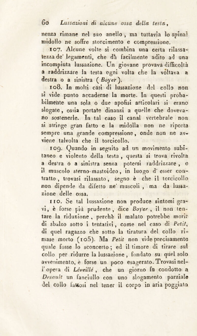 / 6o Lussazioni di alcune ossa della testa ^ nenza rliiiane nel suo anello , ma tuttavìa lo spinai midollo ne soffre storcimento e compressione. 107. Alcune volte si combina una certa rilassa» tozza de' legamenti, che da facilmente adito ad una incompiuta lussazione. Un giovane provava difficoltà à raddrizzare la testa ogni volta che la voltava a destra o a sinistra ( Boy et 108. In molti casi di lussazione del collo non si vide punto accaderne la morte. In questi proba¬ bilmente una sola o due apohsi articolari si erano slogate, ossia portate dinanzi a quelle che doveva¬ no sostenerle. In tal caso il canal vertebrale non Si siringe gran fatto e la midolla non ne riporta sempre una grande compressione, onde non ne av¬ viene talvolta che il torcicollo. 109. Quando in seguito ad un movimento subi¬ taneo e violento della testa , questa si trova rivolta a des’ra o a sinistra senza potersi raddrizzare , e il muscolo sterno-mastoideo , in luogo d'esser con¬ tratto , trovasi rilassato , segno è che il torcicollo non dipende da difetto ne' muscoli , ma da lussa¬ zione delle ossa. no. Se tal lussazione non produce sintomi gra* vi, è forse più prudente, dice Bofer ^ il non ten¬ tare la riduzione , perche il malato potrebbe morir di sbalzo sotto i tentativi, come nel caso di Peti/, di quel ragazzo che sotto la tiratura del collo ri¬ mase morto (io5). Ma Petit non vide precisamente quale fosse lo sconcerto ; ed il timore di tirare sul collo per ridurre la lussazione, fondato su quel solo avvenimento, è forse un poco esagerato. Trovasi nel- r opera di Léveillé , che un giorno fa condotto a Desault un fanciullo con uno slogamento parziale del collo fatiosi nel tener il corpo in aria poggiata