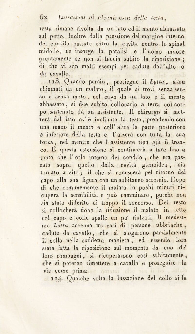 ?<3sta rimane rivolta da un lato ed II mento abbassato sul petto. Inoltre dalla pressione del margine Interno del condilo passato entro la cavità contro lo spinai midollo, ne insorge la paralisi e V uomo muore prontamente se non si faccia subito la riposizlone ; di che vi son molti esempi per cadute dall’alto o da cavallo. I i3. Quando perciò , proslegue il Latta , siam cblamati da un malato , il quale si trovi senza sen^ so e senza moto, col capo da un lato e il mento abbassato , si dee subito collocarlo a terra col cor¬ po sostenuto da un assistente. 11 clprurgo si met¬ terà dal lato ov’ è Inclinata la testa, prendendo con una mano il mento e cplb altra la parte posteriore e inferiore della testa e V alzerà con tutta la sua forza , nel nientre che V assistente tlen giù il tron¬ co. E questa estensione si continuerà a fare fino a tanto che T orlo interno del condilo , che era pas¬ sato sopra quello della cavità gìenoldea , sia tornato a sito ; il che si conoscerà pel ritorno del capo alla sua figura con un subitaneo scroscio. Dopo di che comunemente il malato In pochi minuti ri¬ cupera la sensibilità, e può camminare, purché non sia stato differito dì troppo il soccorso. Del resto si collocherà dopo la riduzione il malato In letto col capo e colle spalle un po' rialzati. Il medesi¬ mo Latta accenna tre casi di persone ubbriache , cadute da cavallo, che si slogarono parzialmente il collo nella suddetta maniera, ed essendo loro stata fatta la riposizlone sul momento da uno de’ loro compagni, si ricuperarono così subitamente, che si poteron rimettere a cavallo e proseguire la vìa, come prima. 114* Qualche volta la lussazione del collo si fa