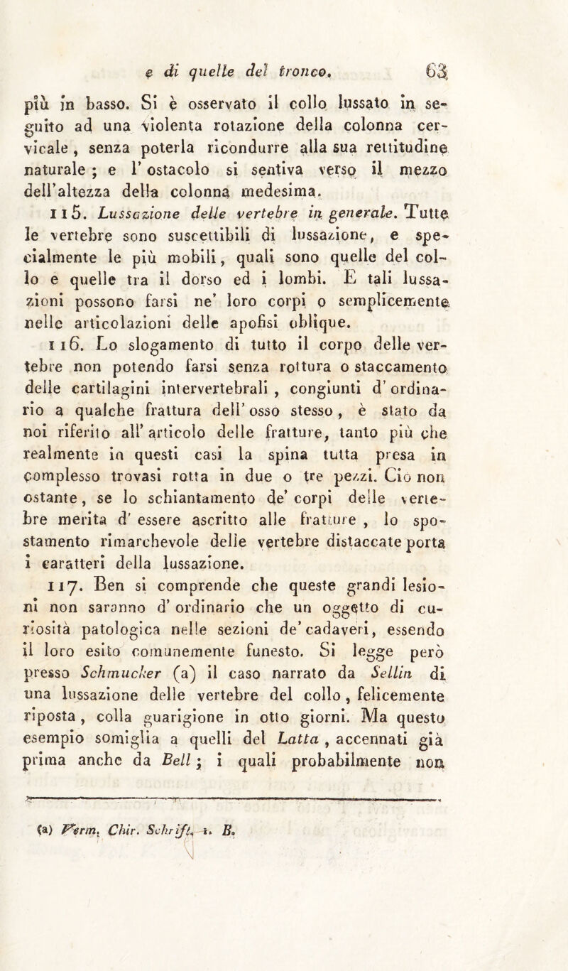 più In basso. Si è osservato il collo lussato In se¬ guito ad una violenta rotazione della colonna cer¬ vicale , senza poterla ricondurre alla sua rettitudine naturale ; e l’ostacolo si sentiva verso il mezzo dell’altezza della colonna medesima. n5. Lussazione delle vertebre in generale, li le vertebre sono suscettibili di lussazione, e spe¬ cialmente le più mobili, quali sono quelle del col¬ lo e quelle tra il dorso ed i lombi. E tali lussa¬ zioni possono farsi ne’ loro corpi o semplicemente nelle articolazioni delle apofìsi oblique. 116. Lo slogamento di tutto il corpo delle ver¬ tebre non potendo farsi senza rottura o staccamento delle cartilagini intervertebrali , congiunti d’ ordina¬ rio a qualche frattura dell’ osso stesso, è stato da noi riferito all’ articolo delle fratture, tanto più che realmente in questi casi la spina tutta presa in complesso trovasi rotta in due o tre pezzi. Ciò norr ostante, se lo schiantamento de’corpi delie verte¬ bre merita d' essere ascritto alle fratture , Io spo¬ stamento rimarchevole delle vertebre diseccate porta 1 caratteri della lussazione. 117. Ben si comprende che queste grandi lesio¬ ni non saranno d’ ordinario che un oggetto di cu¬ riosità patologica nelle sezioni de’cadaveri, essendo il loro esito comunemente funesto. Si I<^gge però presso Schmiicker (a) il caso narrato da SeLLin di una lussazione delle vertebre del collo , felicemente riposta, colla guarigione in otto giorni. Ma questo esempio somiglia a quelli del Latta , accennati già prima anche da Bell ; i quali probabilmente iioa (a) Chir. Schrif^» i» B»