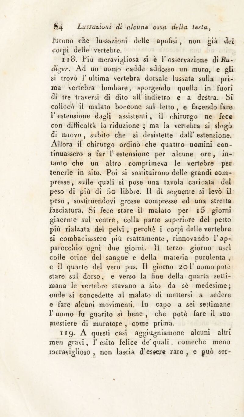 l^jrono che lussazioni delle apohsi , non già dei corpi delle vertebre. 118. Più meravigliosa si è P osservazione di diger. Ad un uomo cadde addosso un muro, e gli si trovò 1’ ultima vertebra dorsale lussata sulla pri¬ ma vertebra lombare, sporgendo quella in fuori di tre traversi di dito all indietro e a destra. Si collocò il malato boccone sul ietto, e facendo fare r estensione dagli assistenti, il chirurgo ne fece con difficoltà la riduzione ; ma la vertebra si slogò di nuovo , subito che si desistette dall’ estensione. Allora il chirurgo ordinò che quattro uomini con¬ tinuassero a far f estensione per alcune ore, in- tanto che un altro comprìmeva le vertebre per tenerle in sito. Poi si sostituirono delle grandi com¬ presse , sulle quali si pose una tavola caricata del peso di più di 5o libbre. Il di seguente si levò il peso , sostituendovi grosse compresse ed una stretta fasciatura. Si fece stare il malato per i5 giorni giacente sul ventre, colla parte superiore del petto più rialzata del pelvi , perchè i corpi d@lle vertebre si combaciassero più esattamente, rinnovando V ap¬ parecchio ogni due giorni. 11 terzo giorno usci colle orine del sangue e della materia purulenta , e il quarto del vero pus. Il giorno 201’ uomo potè stare sul dorso, e verso la fine della quarta setti¬ mana le vertebre stavano a sito da sè medesime ; onde si concedette al malato di mettersi a sedere e fare alcuni movimenti. In capo a sei settimane r uomo fu guarito sì bene , che potè fare il suo mestiere di muratore , come prima. 119. A questi casi agglogniamone alcuni altri men gravi, T esito felice de’quali, comeche meno meraviglioso , non lascia d’es^r« varo ^ c può ser-
