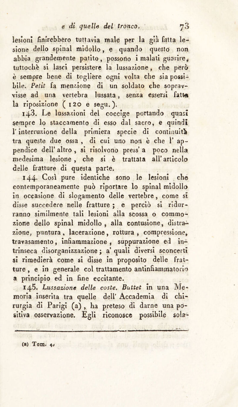 lesioni Unirebbero tuttavia male per la già fatta le¬ sione dello spinai midollo, e quando questo non abbia grandemente patito, possono i malati guarire,} tuttoché si lasci persistere la lussazione ^ che pferò è sempre bene di togliere ogni volta che sia possi¬ bile. Petit fa menzione di un soldato che soprav¬ visse ad una vertebra lussata, senza essersi fatt» là riposizione ( i20 e segu.). 143. Le lussazioni del coccige portando quasi sempre lo staccamento di esso dal sacro, e quindi r interruzione della primiera specie di continuiti tra queste due ossa , di cui uno non è che T ap¬ pendice deir altro , si risolvono press’ a poco nella medesima lesione , che si è trattata all’articolo delle fratture di questa parte. i44- pure identiche sono le lesioni ché Gonteinporaneamente può riportare lo spinai midollo in occasione di slogamento delle vertebre, come si disse succedere nelle fratture ; e perciò si ridur¬ ranno similmente tali lesioni alla scossa o commo¬ zione dello spinai midollo , alla contusione, distra» zione, puntura, lacerazione, rottura * compressione, travasamento, infiammazione j suppurazione ed in» trinseca disorganizzazione ; a* quali diversi sconcerti si rimedierà coinè si disse in proposito delle frat¬ ture , e in generale col trattamento antinfiammatorio a principio ed in fine eccitante. I45é Lussazione delle coste, Buttet in una Me» morìa inserita tra quelle dell' Accademia di chi¬ rurgia di Parigi (a) , ha preteso di darne una po¬ sitiva osservazione. Egli riconosce possibllé sola- (a) Tom»