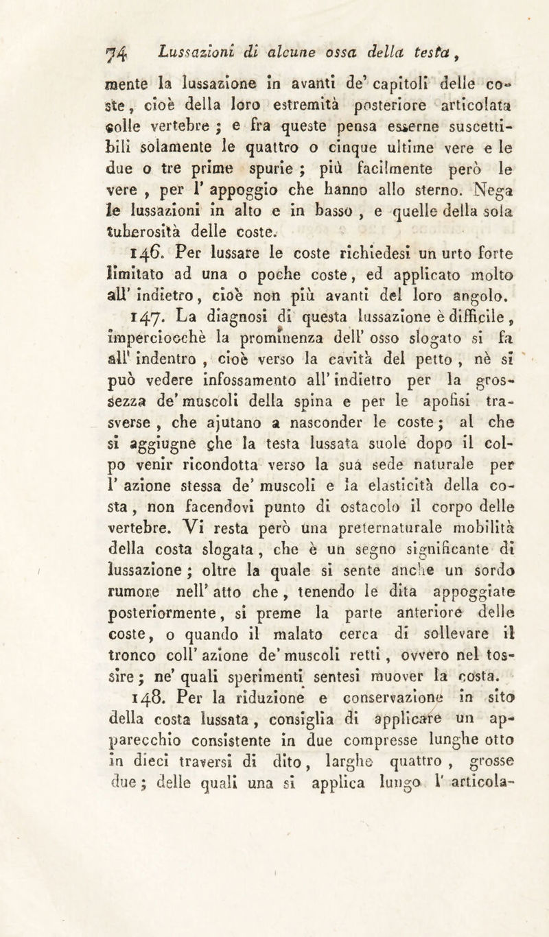 mente la lussazione In avanti de’ capitoli delle co*» ste, cioè della loro estremità posteriore articolata «olle vertebre ; e fra queste pensa esserne suscetti¬ bili solamente le quattro o cinque ultime vere e le due o tre prime spurie ; più facilmente però le vere , per T appoggio che hanno allo sterno. Nega le lussazioni in alto e in basso , e quelle della sola tuberosità delle coste. 146. Per lussare le coste rlchiedesi un urto forte limitato ad una o poche coste, ed applicato molto all’ indietro, cioè non piu avanti del loro angolo. r47* La diagnosi di questa lussazione è difficile, imperciocché la prominenza dell’ osso slogato si fa all' indentro , cioè verso la cavità dei petto , nè si ' può vedere infossamento all’ indietro per la gros¬ sezza de’ muscoli della spina e per le apofisi tra¬ sverse , che ajutano a nasconder le coste ; al che si aggiugne ghe la testa lussata suole dopo il col¬ po venir ricondotta verso la sua sede naturale per 1’ azione stessa de’ muscoli e la elasticità della co¬ sta , non facendovi punto di ostacolo il corpo delle vertebre. Vi resta però una preternaturale mobilità della costa slogata , che è un segno significante di lussazione ; oltre la quale si sente anche un sordo rumore nell’ atto che, tenendo le dita appoggiate posteriormente, si preme la parte anteriore delle coste, o quando il malato cerca di sollevare il tronco coir azione de* muscoli retti, ovvero nel tos¬ sire ; ne’ quali sperimenti sentesì muover la costa. 148. Per la riduzione e conservazione in sito della costa lussata, consiglia di applicare un ap¬ parecchio consistente in due compresse lunghe otto In dieci traversi di dito, larghe quattro , grosse due ; delle quali una si applica lungo 1' articola-