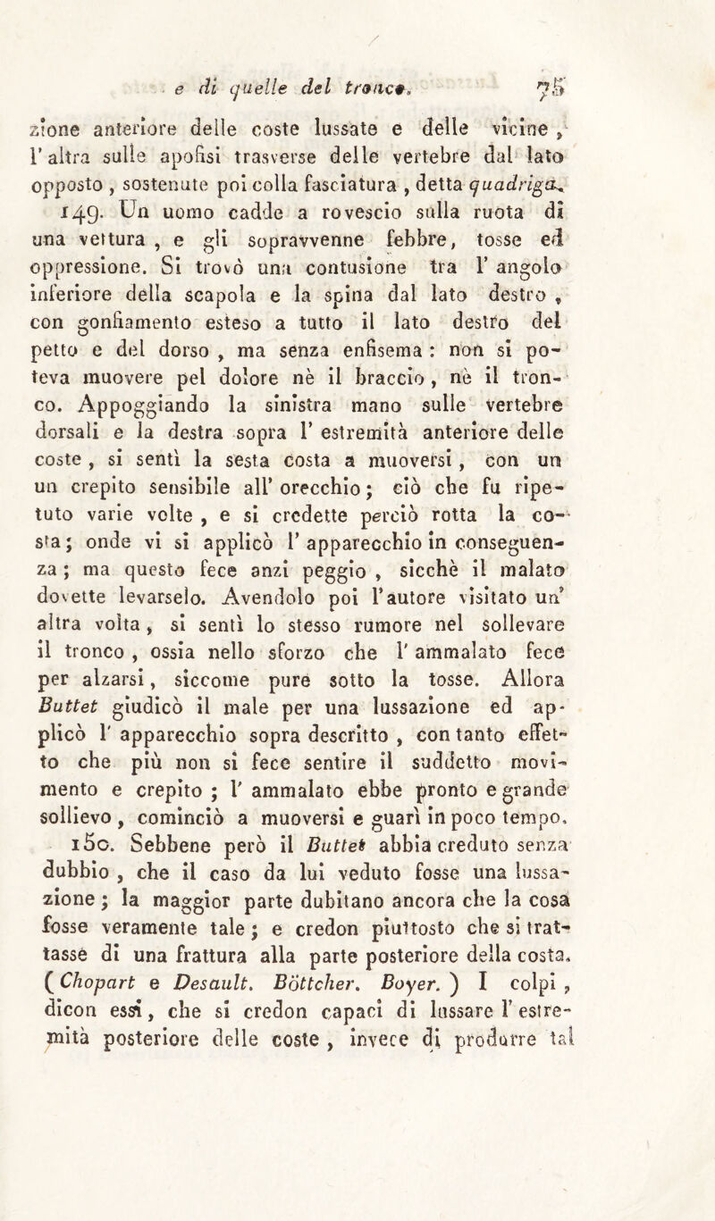 . e ài quelle del tr9iic9^, Z!one anteriore deile coste lussate e delle vicine l’altra sulle apofìsi''trasverse delle vertebre dal lato opposto , sostenute poi colla fasciatura , detta quadriga^ 149. Un uomo cadde a rovescio sulla ruota di una vettura , e gii sopravvenne febbre, tosse ed oppressione. SI trovò una contusione tra T angolo inferiore della scapola e la spina dal lato destro , con gonfiamento esteso a tutto il lato destro del petto e del dorso , ma senza enfisema : non si po¬ teva muovere pel dolore nè il braccio , nò il tron¬ co. Appoggiando la sinistra mano sulle vertebre dorsali e la destra sopra V estremità anteriore delle coste , si senti la sesta costa a muoversi, con un un crepito sensibile all’ orecchio ; ciò che fu ripe¬ tuto varie volte , e si credette perciò rotta la co-- sfa; onde vi si applicò 1’apparecchio in conseguen¬ za ; ma questo fece anzi peggio , sicché il malato dovette levarselo. Avendolo poi l’autore visitato un altra volta ^ si sentì lo stesso rumore nel sollevare il tronco , ossia nello sforzo che V ammalato fece per alzarsi, siccome pure sotto la tosse. Allora Battei giudicò il male per una lussazione ed ap¬ plicò r apparecchio sopra descritto , con tanto efìTet to che più non si fece sentire il suddetto movi¬ mento e crepito ; V ammalato ebbe pronto e grande sollievo , cominciò a muoversi e guarì in poco tempo, i5o. Sebbene però il Battei abbia creduto senza dubbio , che il caso da lui veduto fosse una lussa¬ zione ; la maggior parte dubitano ancora che la cosà fosse veramente tale ; e credon piuttosto che si trat¬ tasse di una frattura alla parte posteriore della costa. ( Chopart e Desault, Bottchei\ Boyer, ) I colpi , dicon essi, che si credon capaci di lassare F estre¬ mità posteriore delle coste , invece di produrre tal