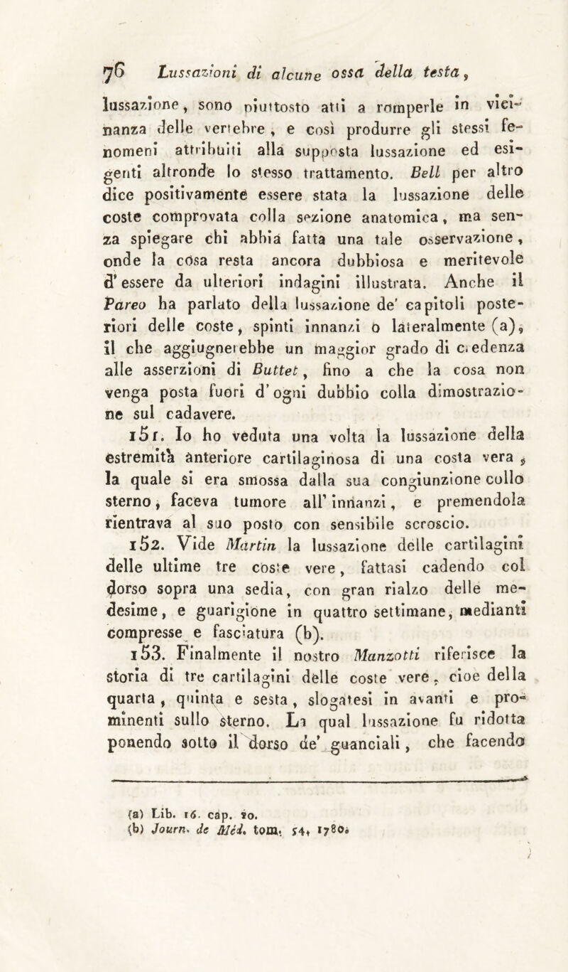 lussazione, sono piuttosto atti a romperle in vici- nanza delle vertebre , e così produrre gli stessi fe¬ nomeni attribuiti alla supposta lussazione ed esi¬ genti altronde lo stesso trattamento. Bell per altro dice positivamente essere stata la lussazione dell© coste comprovata colla sezione anatomica, ma sen¬ za spiegare chi abbia fatta una tale osservazione, onde la cOsa resta ancora dubbiosa e meritevole d’essere da ulteriori indagini illustrata. Anche il Pareo ha parlato della lussazione de' capìtoli poste¬ riori delle coste j spinti innanzi o lateralmente (a) ^ il che aggiugnerebbe un maggior grado di c. edenza alle asserzioni dì Buttet, fino a che la cosa non venga posta fuori d’ogni dubbio colla dimostrazio¬ ne sul cadavere. iSf. Io ho veduta una volta la lussazione della estremiti anteriore cartilaginosa dì una costa vera ^ la quale si era smossa dalla sua congiunzione collo sterno j faceva tumore all’ inrianzi, e premendola rientrava al suo posto con sensibile scroscio. 152. Vide Martin la lussazione delle cartilagini delle ultime tre coste vere, fattasi cadendo coi 4orso sopra una sedia, con gran rialzo delle me¬ desime, e guarigione in quattro settimane, mediantl compresse e fasciatura (b). 153. Finalmente il nostro Manzotti riferisce la storia di tre cartilagini delle coste vere, cioè della quarta, quinta e sesta, slogatesi in avanti e pro¬ minenti sullo Sterno. Li qual lussazione fu ridotta ponendo sotto il dorso de’ guanciali, che facendo fa) Lib. i6. càp. io. fb) Journ. de Mei* tom. y4» *780*
