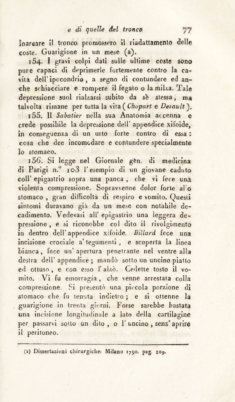 Inareare II tronco promossero il riadattamento delle coste. Guarigione in un mese (a). 154. I gravi colpi dati sulle ultime coste sono pure capaci di deprimerle fortemente contro la ca¬ vità deir ipocondrio , a segno di contundere ed an¬ che schiacciare e rompere il fegato o la mii^a. Tale depressione suol rialzarsi subito da sb stessa, ma talvolta rimane per tutta la vita ( Chopart e Desault^, 155. 11 Sabatier nella sua Anatomia accenna e crede possìbile la depressione dell’ appendice xifoìde, in conseguenza di un urto forte contro di essa : cosa che dee incomodare e contundere specialmente 10 stomaco. 156. Si legge nel Giornale gèn. di medicina di Parigi n.° io3 l’esempio di un giovane caduto coll’ epigastrio sopra una panca , che vi fece una violenta compressione. Sopravvenne dolor forte al o stomaco , gran difficoltà di respiro e vomito. Questi sìntomi duravano già da un mese con notabile de¬ cadimento. Vedevasi all’ epigastrio una leggera de¬ pressione , e si riconobbe col dito il rivolgimento in dentro dell’appendice xifoìde. Billard fece una incisione crociale a’ tegumenti , e scoperta la linea bianca, fece un’ apertura penetrante nel ventre alla destra dell’ appendice ; mando sotto un uncino piatto ed ottuso , e con esso l’alzò. Cedette tosto il vo¬ mito. Vi fu emorragia , che venne arrestata colla compressione. Si presentò una piccola porzione di stomaco che fu tenuta indietro ; e si ottenne la guarigione in trenta giorni. Forse sarebbe bastata una incisione longitudinale a lato della cartilagine per passarvi sotto un dito , 0 V uncino , sens’ aprire 11 peritoneo. (3) Dissertazioni chirurgiche» Milano 1790. pag. jop.