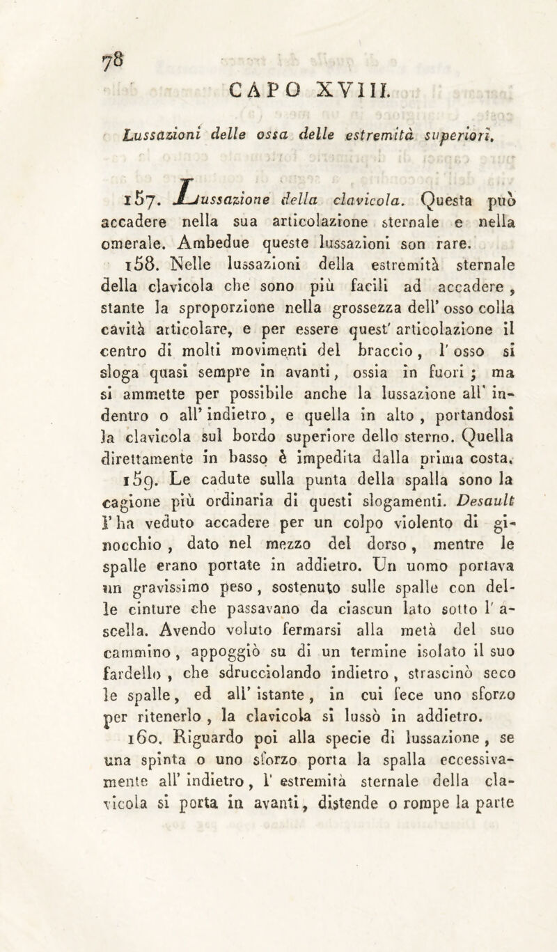 CAPO XVIII. Lussazioni delle ossa delle estremità superiori. iSy. Ijussaùone della clavicola. Questa può accadere nella sua articolazione sternale e nella omerale. Ambedue queste lussazioni son rare. 158. Nelle lussazioni della estremità sternale della clavicola che sono più facili ad accadere , stante la sproporzione nella grossezza dell’ osso colla cavità articolare, e per essere quest' articolazione il centro di molti movimenti del braccio , 1' osso si sloga quasi sempre in avanti, ossia in fuori ; ma si ammette per possibile anche la lussazione all' in¬ dentro 0 all’ indietro, e quella in alto , portandosi la clavicola sul bordo superiore dello stei'no. Quella direttamente in basso è impedita dalla prima costa, 159. Le cadute sulla punta della spalla sono la cagione più ordinaria di questi slogamenti. Desaulù r ha veduto accadere per un colpo violento di gi¬ nocchio , dato nel mezzo del dorso, mentre le spalle erano portate in addietro. Un uomo portava nn gravissimo peso , sostenuto sulle spalle con del¬ le cinture che passavano da ciascun lato sotto 1' a- scella. Avendo voluto fermarsi alla metà del suo cammino , appoggiò su di un termine Isolato il suo fardello , che sdrucciolando indietro , strascinò seco le spalle, ed all’ istante, in cui fece uno sforzo per ritenerlo , la clavicola si lussò in addietro. 160. Riguardo poi alla specie dì lussazione, se una spinta o uno sforzo porta la spalla eccessiva¬ mente all’ Indietro , T estremità sternale della cla¬ vicola si porta in avanti, distende 0 rompe la parte