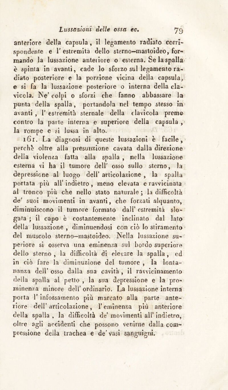 anteriore della capsula, il legamento radiato corri¬ spondente e r estremità dello sterno—mastoideo, for¬ mando la lussazione anteiìore o esterna. Se la spalla- è spinta in avanti, cade lo sforzo sul legamento ra¬ diato posteriore e la porzione vicina della capsula;, € sì fa la lussazione posteriore o interna della cla¬ vicola. Ne’ colpi o sforzi che fanno abbassare la punta della spalla, portandola nel tempo stesso in avanti , 1’ estremità sternale della clavicola preme contro la parte interna e superiore della capsula ,■ la rompe e si lussa in alto. i6r. La diagnosi di queste lussazioni è facile^ perché oltre alla presunzione cavata dalla direzione delia violenza fatta alia spalla , nella lussazione esterna vi ha il tumore dell' osso sullo sterno, la depressione al luogo dell’articolazione , la spalla portata più all’ indietro , meno elevata e ravvicinata al tronco più che nello stato naturale • la difficoltà de' suoi movimenti in avanti, che forzati alquanto, diminuiscono il tumore formato dall’ estremità slo¬ gata ; il capo è costantemente inclinato dal lato della lussazione , diminuendosi con ciò lo stiramento ' del muscolo sterno-mastoideo. Nella lussazione su¬ periore sì osserva una eminenza sul bordo superiore dello sterno , la difficoltà di elevare la spalla, ed in ciò fare la diminuzione del tumore , la lonta¬ nanza dell’ osso dalla sua cavità , il ravvicinamento della spalla al petto , la sua depressione e la pro¬ minenza minore dell’ ordinario. La lussazione ìnternjt porta r infossamento più marcato alla parte ante¬ riore dell’articolazione, l’eminenza più anteriore della spalla . la difficoltà de’ movimenti all’ indietro, oltre agli accidenti che possono venirne dalia com¬ pressione della trachea e de’vasi sariguìgni.