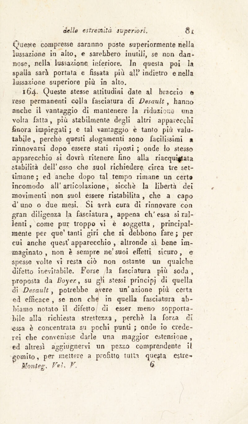 Qa6s?te compresse saranno poste superiormente nella lussazione in alto, e sarebbero inutili, se non dan* nose, nella lussazione inferiore. In questa poi la spalla sarà portata e fissata più all’ indietro e nella lussazione superiore più in alto. 164* Queste stesse altitudini date al braccio e rese permanenti colla fasciatura di Desault, hanno anche il vantaggio di mantenere la riduzione una volta fatta, più stabilmente degli altri apparecchi finora impiegati ; e tal vantaggio è tanto più valu¬ tabile , perchè questi slogamenti sono facilissimi a rinnovarsi dopo essere stati rìposii ; onde lo stesso apparecchio si dovrà ritenere fino alia riacqui|jata stabilità deli’ osso che suol richiedere, circa tre set¬ timane ; ed anche dopo tal tempo rimane un cert® incomodo all'articolazione, sicché la libertà dei movimenti non suol essere ristabilita , che a capo d’ uno o due mesi. SI avrà cura di rinnovare con gran diligenza la fasciatura, appena eh' essa sì ral¬ lenti , come pur troppo vi è soggetta , principal¬ mente per que’ tanti giri che sì debbono fare ; per cui anche quest’ apparecchio , altronde si bene im¬ maginato , non è sempre ne’suoi effetti sicuro, e spesse volte vi resta ciò non ostante un qualche difetto inevitabile. Forse la fasciatura più soda , proposta da Boyer ^ su gli stessi principi di quella di Desault, potrebbe avere un* azione più certa ed efficace , se non che in quella fasciatura ab¬ biamo notato il difetto/ di esser meno sopporta¬ bile alla richiesta strettezza , perchè la forza di essa è concentrata su pochi punti ; onde io crede¬ rei che convenisse darle una maggior estensione , ed altresì aggiugnervi un pezzo comprendente il gomito, poi’ mettere a profitto tutta questa estre-