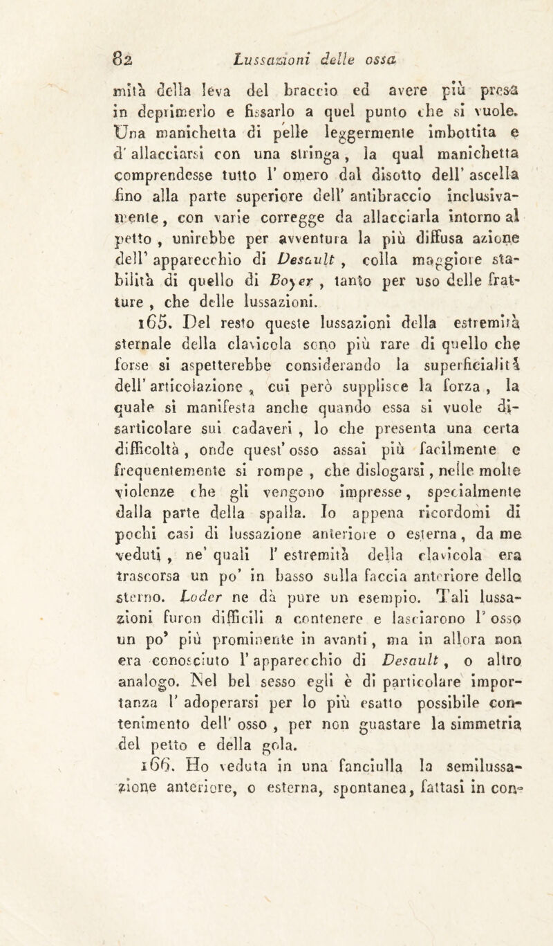 mìtli della leva del braccio ed avere più prcs-a in depilmerlo e fissarlo a quel punto che si vuole. Una manichetta di pelle leggermente imbottita e d'allacciarsi con una siringa, la qual manichetta comprendesse tutto V omero dal disotto dell’ ascella fino alla parte superiore dell’ antibraccio inclusiva- mente , con varie corregge da allacciarla intorno al petto , unirebbe per avventura la più diffusa azione deir apparecchio di Desoult , colla maggiore sta¬ bilita di quello di Boyer , tanto per uso delle frat¬ ture , che delle lussazioni. 165. Del resto queste lussazioni della estremità sternale della cla\Icola sono più rare di quello che forse si aspetterebbe considerando la superficialità deir articolazione cui però supplisce la forza , la quale sì manifesta anche quando essa si vuole di¬ sarticolare sul cadaveri , lo che presenta una certa difficoltà, onde quest’osso assai più facilmente e frequentemente si rompe, che dislogarsl, nelle molte violenze che gli vengono impresse, specialmente dalla parte della spalla. Io appena rìcordomi di pochi casi di lussazione anteriore o esterna, dame veduti , ne’ quali 1’ estremità della riavìcola era trascorsa un po’ In Lasso sulla faccia anteriore della sterno. Leder ne dà pure un esemplo. Tali lussa¬ zioni furon difficili a contenere e lasciarono 1’ osso un po’ più prominente in avanti, ma in allora non era conosciuto l’apparecchio di Desoult ^ o altro analogo. INel bel sesso egli è di particolare impor¬ tanza r adoperarsi per lo più esatto possibile con¬ tenimento dell’ osso , per non guastare la simmetria del petto e della gola. 166. Ho veduta in una fanciulla la semllussa- zione anteriore, o esterna, spontanea, fattasi in con-