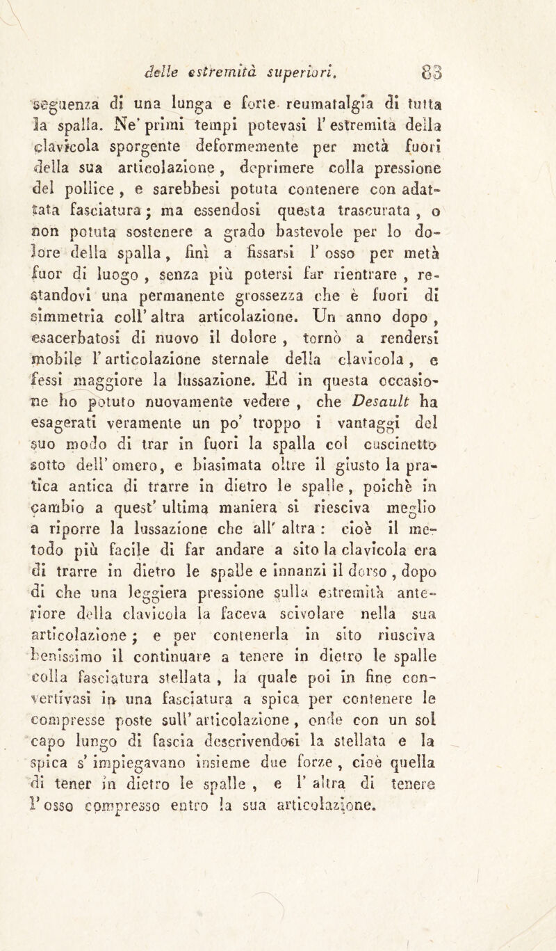 segiienza di una lunga e forte- reumatalgia di tutta la spalla. Ne’ primi tempi potevasi F estremità della clavlcola sporgente deformemente per metà fuori della sua articolazione, deprimere colla pressione del pollice , e sarebbesi potuta contenere con adat- tata fasciatura ; ma essendosi questa trascurata , o non potuta sostenere a grado bastevole per lo do¬ lore della spalla, finì a fissarsi F osso per metà fuor di luogo , senza piu potersi far rientrare , re¬ standovi urta permanente grossezza che è fuori di simmetrìa coll’ altra articolazione. Un anno dopo , esacerbatosi di nuovo il dolore , torno a rendersi mobile F articolazione sternale della clavicola, e fessi maggiore la lussazione. Ed in questa occasio¬ ne ho potuto nuovamente vedere , che Desault ha esagerati veramente un po’ troppo i vantaggi del suo modo di trar in fuori la spalla col cuscinetto sotto dell’omero, e biasimata oltre il giusto la pra¬ tica antica di trarre in dietro le spalle , poiché in cambio a quest’ ultima maniera si riesciva meglio a riporre la lussazione che alF altra : cioè il me¬ todo piu facile di far andare a sito la clavicola era di trarre in dietro le spalle e innanzi il dorso , dopo di che una leggiera pressione sulla estremila ante¬ riore della clavicola la faceva scivolare nella sua articolazione ; e per contenerla in sito riusciva benissimo il continuare a tenere in dietro le spalle colia fasciatura stellata , la quale poi in fine ccn- vertivasì in una fasciatura a spica per contenere le compresse poste sulF articolazione , onde con un sol capo lungo di fascia descrivendosi la stellata e la spica s’impiegavano insieme due forze , cioè quella di tener in dietro le spalle , e F altra di tenere r osso compresso entro la sua articolazione.