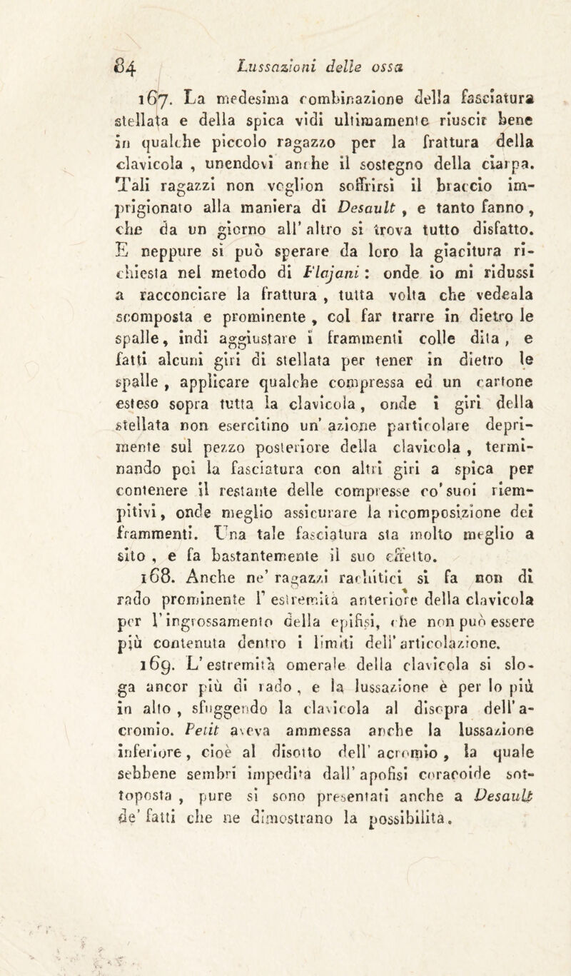 167. La nìedeslma rombinazlone della fasciatura stellala e della spica vidi ultiiuamente riuscir bene in qualche piccolo ragazzo per la frattura della clavicola , unendovi anche il sostegno della ciarpa. Tali ragazzi non vcglion soiTrlrsì il braccio im¬ prigionato alla maniera di Desault , e tanto fanno , che da un giorno all’ altro si trova tutto disfatto. E neppure sì può sperare da loro la giacitura ri¬ chiesta nei metodo di Flajani : onde io mi ridussi a racconciare la frattura , tutta volta che vedeala scomposta e prominente , col far trarre in dietro le spalle, indi aggiustare 1 frammenti colle dita, e fatti alcuni giri di stellata per tener in dietro le spalle , applicare qualche compressa ed un cartone esteso sopra tutta la clavicola, onde i girl della stellata non esercitino un azione particolare depri¬ mente sul pezzo posleilore della clavlcola , termi¬ nando poi la fasciatura con altri giri a spica per contenere il restante delle compresse co'suoi riem¬ pitivi, onde meglio assicurare la ricomposizione dei frammenti. Una tale fasciatura sta molto meglio a sito , e fa bastantemente il suo effetto. 168. Anche ne’ ragazzi rachitici si fa non di rado prominente V estremità anteriore della clavicola per r ingrossamento della epifisi, che non può essere piu contenuta dentro I limiti deli’articolazione. 169. L’estremità omerale della clavicola si slo¬ ga ancor più di rado , e la lussazione è per lo più in alto, sfuggendo la clavicola al disopra dell’a- cromìo. Pedt aveva ammessa anche la lussazione inferiore, cioè al disotto dell’acrr^mio , la quale sebbene sembri impedita dall’ apofisi C('raroide sot¬ toposta , pure sì sono presentati anche a VesauU de’fatti che ne dimosliano la possibilità.