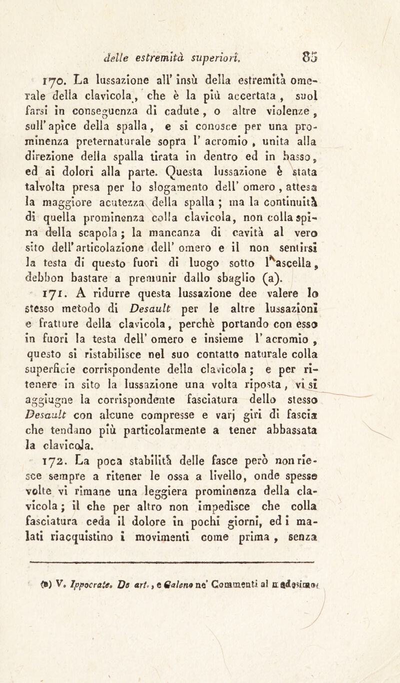 lyo. La lussazione air insù della estremità ome¬ rale della clavicola, che è la più accertata , suol farsi In conseguenza di cadute, o altre violenze , suirapice della spalla, e si conosce per una pro¬ minenza preternaturale sopra V acromio , unita alla direzione delia spalla tirata in dentro ed in basso, ed ai dolori alla parte. Questa lussazione è stata talvolta presa per lo slogamento dell’ omero , attesa la maggiore acutezza della spalla ; ma la continuità di quella prominenza colla clavlcola, non colla spi¬ na della scapola ; la mancanza di cavità al vero sito deir articolazione I deir omero e il non sentirsi la testa di questo fuori dì luogo sotto l^ascella, debbon bastare a premunir dallo sbaglio (a). 171* A ridurre questa lussazione dee valere Io stesso metodo di Desault per le altre lussazioni e fratture della clavicola, perchè portando con èsso in fuori la testa dell’ omero e insieme 1’ acromìo , questo si ristabilisce nel suo contatto naturale colla superficie corrispondente della clavlcola ; e per ri¬ tenere In sito la lussazione una volta riposta, visi agglugne la corrispondente fasciatura dello stesso Desault con alcune compresse e varj giri di fascia che tendano più particolarmente a tener abbassata la clavlccja. 172. La poca stabilità delle fasce però non rie¬ sce sempre a ritener le ossa a livello, onde spessa volte vi rimane una leggiera prominenza della cla¬ vlcola ; il che per altro non impedisce che colla fasciatura ceda il dolore in pochi giorni, ed ì ma¬ lati riacquistino i movimenti come prima , senza <») V, Ippocrate, Db art», e Galena ne’ Commenti al c adenanat