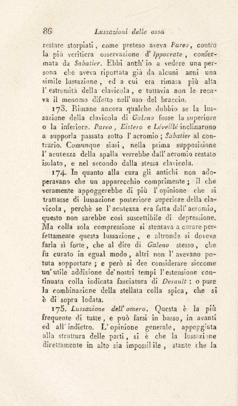 restare storpiati, come preteso aveva Pareo ^ contro la piu veritiera osservaiione d* ìppocrate , coofer- mata da Sabatier. Ebbi anth’ io a vedere una per¬ sona cbe aveva riportata già da alcuni anni una simile lussazione , ed a cui era rimasa più alta r estremità della clavicola , e tuttavia non le reca'* va il menomo diTetto nell’ uso del braccio. lyS. Rimane ancora qualche dubbio se la lus¬ sazione delia clavicola di CciUno fosse la superiore o la Inferiore. Pareo ^ Listerò e Léoeiìlé inclinarono a supporla passata sotto 1’ acromlo ; Sabatier al con¬ trario. Comunque siasi , nella prima supposizione l’acutezza della spalla verrebbe dall’acromio restata Isolato, e nel secondo dalla stessa clavicola. 174. In quanto alla cura gli antichi non ado¬ peravano che un apparecchio comprimente ; il che veramente appoggerebbe di più l’opinione che si trattasse di lussazione posteriore superiore della cla¬ vicola , perchè se l’acutezza era Fatta dall’acromio, questo non sarebbe cosi suscettibile di depressione. Ma colla sola compressione si stentava a curare per¬ fettamente questa lussazione , e altronde si doveva farla sì forte , che al dire dì Galeno stesso, che fu curato in egual modo , altri non 1’ avevano po¬ tuta sopportare ; e però si dee considerare siccome un’utile addizione de’nostri tempi l’estensione con¬ tinuata colla indicata fasciatura di Desault : o pure la comhinazicne della stellala colla spica, che si ^ di sopra lodata. lyS. Lussazione dell* omero. Questa è la più frequente di tutte, e può farsi in basso, in avanti ed air indietro. L’opinione generale, appoggiata alla struttura delle parti, si è che la lussszime direttamente in alto sia impossilìle , stante che la