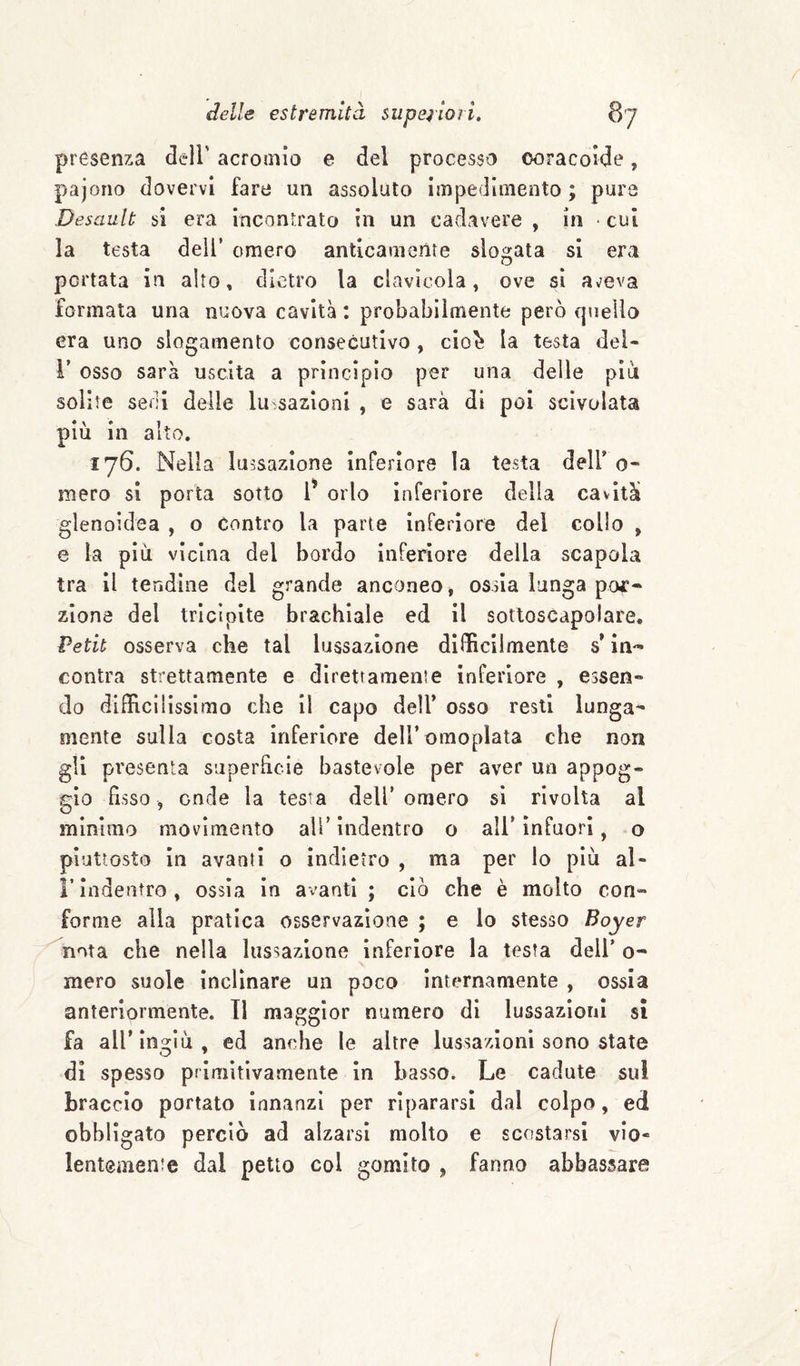 presenza dell' acromio e del processo ooracorde, pajono dovervi fare un assoluto impedimento; pura Desault si era incontrato in un cadavere , in • cui la testa dell’ omero anticamente slogata si era portata in alto, dietro la clavicola, ove sì aveva formata una nuova cavità : probabilmente però quello era uno slogamento consecutivo , cio^ la testa dei- r osso sarà uscita a princìpio per una delle piò solite seni delle lussazioni , e sarà di poi scivolata più in alto. 176. Nella lussazione inferiore la testa dell’ 0- mero si porta sotto l’ orlo inferiore della cavità glenoidea , o contro la parte inferiore del collo , e la piu vicina del bordo inferiore della scapola tra il tendine del grande anconeo * ossia lunga por¬ zione del tricipite brachiale ed il sotloscapolare. Petit osserva che tal lussazione difficilmente s in¬ contra strettamente e direttamente inferiore , essen¬ do difficilissimo che il capo dell’ osso resti lunga¬ mente sulla costa inferiore deU’omopIata che non gli presenta superfìcie bastevole per aver un appog¬ gio fisso, onde la testa dell’omero sì rivolta al minimo movimento ali’indentro o all’infuori, o piuttosto In avanti o indietro , ma per lo piò al- r indentro , ossia in avanti ; ciò che è molto con¬ forme alla pratica osservazione ; e lo stesso Boyer nota che nella lussazione inferiore la testa deli’ o- mero suole inclinare un poco internamente , ossia anteriormente. 11 maggior numero di lussazioni si fa all’ingiù, ed anche le altre lussazioni sono state di spesso primitivamente in basso. Le cadute sul braccio portato innanzi per ripararsi dal colpo, ed obbligato perciò ad alzarsi molto e scostarsi vio¬ lentemente dal petto col gomito , fanno abbassare