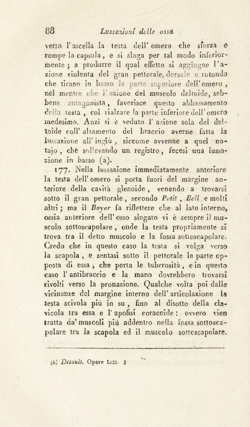 verso l’ascella la testa dell’omero che sForza ó rompe la capsula, e si sloga per tal modo inferior¬ mente; a produrre ii qual effetto si aggìugne ra¬ zione violenta del gran peitoralej dorsale e rotondo che tirano in Lasso Ja parte superiore dell’omero , nél mentre rhe 1’azione dei muscolo deltoide, seb¬ bene antagonista , favorisce questo abbassamento delia testa, col rialzare la parte inferiore deli’omero medesimo. Anzi si è veduto i' a;ncne sola del dei- Ioide coir alzamento del braccio averne fatta la lussazione all’ ingiù , siccome avvenne a quel no¬ taio , cbè soPevahdo un registro, fecesi una lussa¬ zione in basso (àj. 177. Nella lussazione immediatamente anteriore la testa dell’ omero si porta fuori del margine an¬ teriore delia cavità glenoide, venendo a trovarsi sotto il gran pettorale , secondo Petit, Bell e molti altri ; ma il Boyer fa riflettere che al lato Internoj, ossia anteriore dell’osso slogato vi è sempre II mu¬ scolo sottoscapolare , onde la testa propriamente si trova tra il detto muscolo e la fossa sotloscapolare. Credo che in questo caso la tesi a si volga verso la scapola , e sentasi sotto il pettorale la parte op¬ posta di essa , che porta le tuberosità , e in questo caso r antibraccio e la mano dovrebbero trovarsi rivolti verso la pronazione. Qualche volta poi dalle vicinanze del margine interno dell’ articolazione la testa scivola più in su , fino al disotto della cla¬ vicola tra essa e T apofisi coracoide : ovvero vien tratta da’ muscoli più addentro nella fossa sottosca¬ polare tra la scapola ed il muscolo sottcscapolare. ia; JDesaulU Opere toffi. i