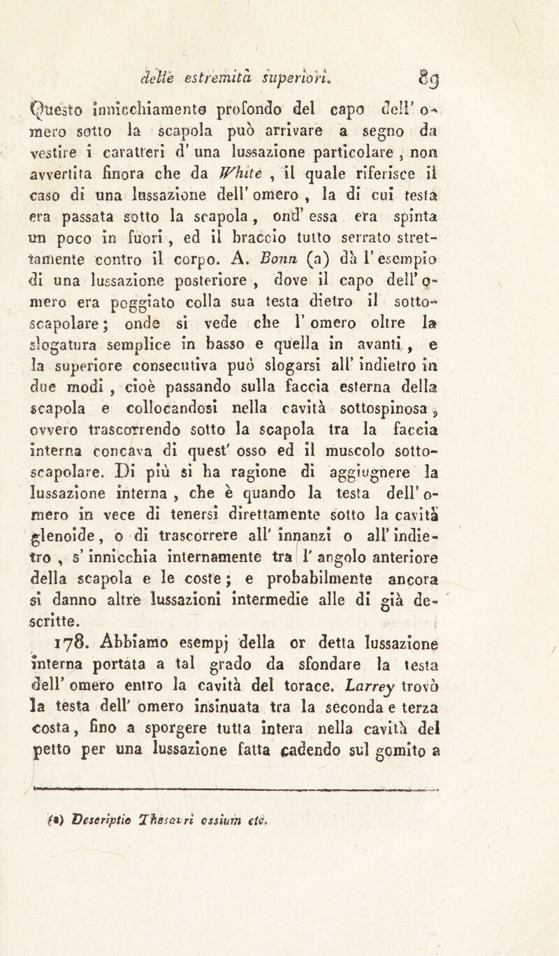 delie estremità arion. Questo innicchiamento profondo del capo dell’ mero sotto la scapola può arrivare a segno da vestire 1 caratteri d' una lussazione particolare ^ non avvertita finora che da White , il quale riferisce il caso di una lussazione dell' omero , la di cui resta era passata sotto la scapola, ond' essa era spinta un poco In fuori , ed il braccio tutto serrato stret¬ tamente contro II corpo. A. Bonn (a) da l'esempio di una lussazione posteriore , dove il capo dell’ o« mero era poggiato colla sua testa dietro II sotto- scapolare ; onde si vede che l’omero oltre la slogatura semplice In basso e quella in avanti, e la superiore consecutiva può slogarsi all’ Indietro in due modi , cioè passando sulla faccia esterna della scapola e collocandosi nella cavità sottospinosa ^ ovvero trascorrendo sotto la scapola tra la faccia interna concava dì quest' osso ed il muscolo sotto¬ scapolare. DI più SI ha ragione di aggìugnere la lussazione interna , che è quando la testa dell’ o- mero in vece di tenersi direttamente sotto la cavità glenoide, o di trascorrere all'innanzi o all’Indie¬ tro , s’Innicchìa internamente tra 1' angolo anteriore della scapola e le coste ; e probabilmente ancora SI danno altre lussazioni intermedie alle di già de¬ scrìtte. 178. Abbiamo esempj della or detta lussazione interna portata a tal grado da sfondare la testa dell’ omero entro la cavità del torace. Larrey trovò la testa dell' omero insinuata tra la seconda e terza costa, fino a sporgere tutta Intera nella cavità del petto per una lussazione fatta cadendo sul gomito a ^ —I ■ itf ^ I IH» ■ 1 .MJ»» ■H0*p ■« I ■■■■■■■ \