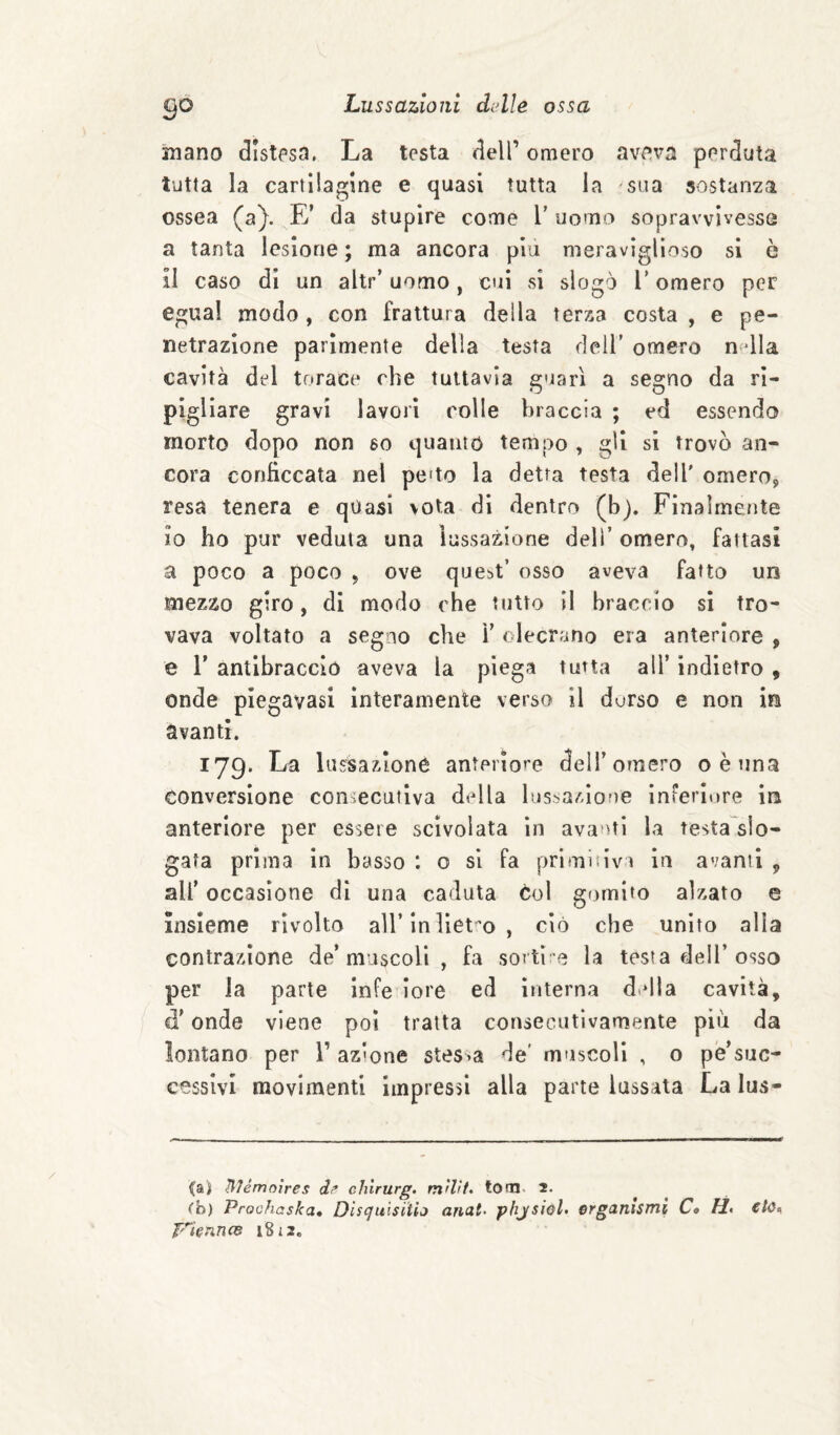 inano distesa. La testa dell’ omero aveva perduta tutta la cartilagine e quasi tutta la sua sostanza ossea (a}. E’ da stupire come l’ uomo sopravvivesse a tanta lesione; ma ancora piu meraviglioso si ò il caso di un altr’ uomo, cui si slogò l’omero per egual modo, con frattura della tersa costa , e pe¬ netrazione parimente della testa dell’ omero n^dla cavità del torace che tuttavia guarì a segno da ri¬ pigliare gravi lavori colle braccia ; ed essendo morto dopo non so quanto tempo , gli si trovò an¬ cora conficcata nel pe>to la detta testa dell' omero, resa tenera e quasi vota di dentro (b). Finalrneuite io ho pur veduta una lussazione dell’ omero, fattasi a poco a poco , ove que^t’ osso aveva fatto un mezzo giro, di modo che tutto il braccio sì tro¬ vava voltato a segno che ì’ olecrano eia anteriore , e r antibraccio aveva la piega tutta all’ indietro , onde plegavasl interamente verso il dorso e non in avanti. 179. La lussazione anteriore dell’omero oèuna conversione consecutiva della lussazione inferiore in anteriore per essere scivolata in avanti la testa^slo- gafa prima in basso : o si fa primitivi in avanti , all’ occasione di una caduta col gomito alzato e insieme rivolto all’in lieto, ciò che unito alla contrazione de’muscoli , fa sortì^e la testa dell’osso per la parte Infe iore ed interna d.dla cavità, d’onde viene poi tratta consecutivamente più da lontano per 1’ azione stessa de' muscoli , o pé’suc- ccssivl movimenti impressi alla parte lussata La lus¬ sai IMémoìres d? chirurg. mìlìt, toni. 2. (h) Proohaska* Dls(julsitio anat- phjsioL ergaitìsnti Ct H» €lù<^ VknncB 18 i 2.