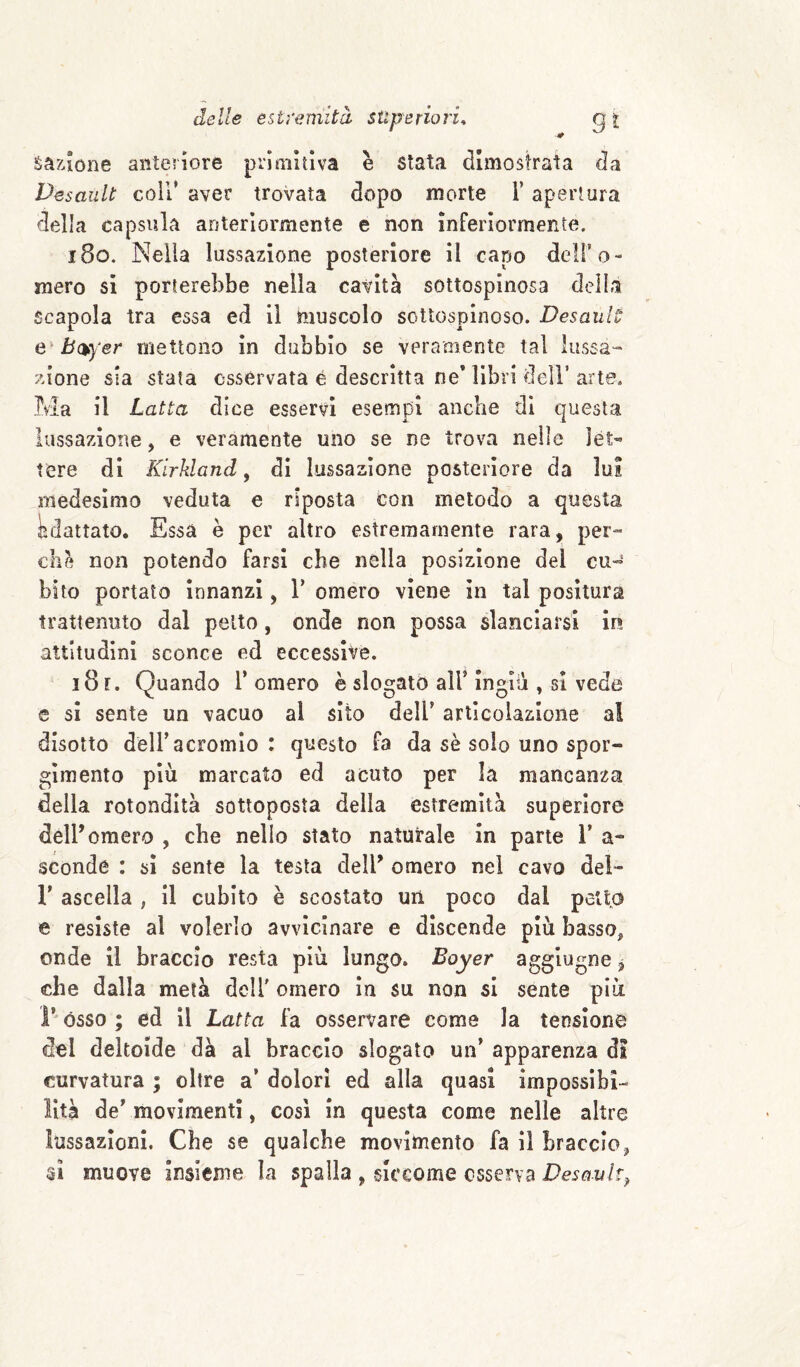 &àzione anteriore primitiva è stata dimostrata da Desault coil* aver trovata dopo morte l’apertura della capsula anteriormente e non Inferiormente. i8o. Nella lussazione posteriore il capo dell’o¬ mero si porterebbe nella cavità sottospinosa della Scapola tra essa ed il muscolo sottosplnoso. Desault mettono In dubbio se veramente tal lussa¬ zione sia stata osservata é descritta ne* libri dell’arte. Ma il Latta dice esservi esempi anche di questa lussazione, e veramente uno se ne trova nelle let¬ tere di Kirkland ^ di lussazione posteriore da lui medesimo veduta e riposta con metodo a questa lìdattato. Essa è per altro estremamente rara, per¬ che non potendo farsi che nella posizione del cu« bito portato innanzi, 1’ omero viene in tal positura trattenuto dal petto, onde non possa slanciarsi ir» attitudini sconce ed eccessive. i8f. Quando Tornerò è slogato alT Ingiii, si vede e si sente un vacuo al sito dell’ articolazione al disotto delTacromlo : questo fa da sè solo uno spor- gimento più marcato ed acuto per la mancanza della rotondità sottoposta della estremità superiore delT omero , che nello stato naturale in parte T a- sconde : si sente la testa delT omero nel cavo dei- r ascella , il cubito è scostato uri poco dal petlp e resiste al volerlo avvicinare e discende più basso, onde il braccio resta più lungo. Boyer aggiugne ^ che dalla metà delT omero in su non si sente più r òsso ; ed il Latta fa osservare come la tensione del deltoide dà al braccio slogato un’ apparenza di curvatura ; oltre a’ dolori ed alla quasi impossibi¬ lità de’ movimenti, cosi in questa come nelle altre lussazioni. Che se qualche movimento fa il braccio, 31 muove Insieme la spalla , siccome osserva Desault^
