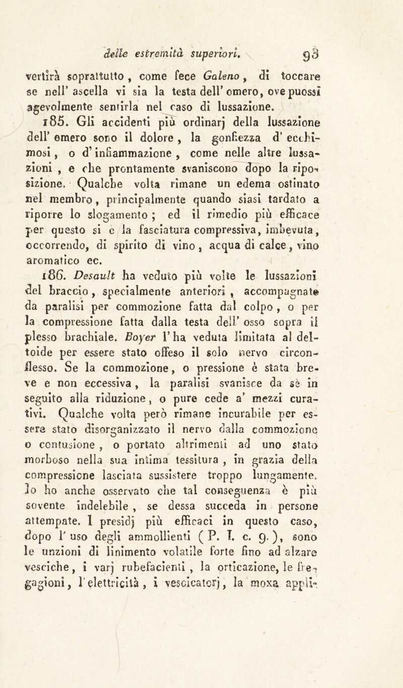 vertirà soprattutto , come fece Galeno, di toccare se ncir ascella vi sia la testa dell'omero, ove puossì agevolmente sentirla nel caso di lussazione. 185. Gli accidenti più ordinar) della lussazione deir omero sono il dolore , la gonfiezza d’ ecchi¬ mosi , o d’Inilammazione , come nelle altre lussa¬ zioni , e che prontamente svaniscono dopo la rIpo*< slzlone. Qualche volta rimane un edema ostinato nel membro, principalmente quando siasi tardato a riporre lo slogamento ; ed II rimedio più efficace per questo si è la fasciatura compressiva, imbevuta, occorrendo, di spirito di vino, acqua di calce, vino aromatico ec. 186. Desault ha veduto più volte le lussazioni del braccio , specialmente anteriori , accompagnate da paralisi per commozione fatta dal colpo , o per la compressione fatta dalla testa deli' osso sopra li plesso brachiale. Boyer l'ha veduta limitata al del¬ toide per essere stato offeso il solo nervo clrcon- desso. Se la commozione, o pressione è stata bre¬ ve e non eccessiva , la paralisi svanisce da sè In seguito alla riduzione, o pure cede a' mezzi cura¬ tivi. Qualche volta |?erò rimane Incurabile per es¬ sere stato disorganizzato il nervo dalia commozione o contusione , o portato altrimenii ad uno stato morboso nella sua Intima tessitura , in grazia delia compressione lasciata sussistere troppo lungamente, do ho anche osservato che tal conseguenza è più sovente indelebile , se dessa succeda In persone attempate. 1 presld) più efficaci In questo caso, dopo l'uso degli ammollienti ( P. T. c. 9')» sono le unzioni di linimento volatile forte fino ad «alzare vesciche, i varj rubefacìentl , la orticazione, le fre? gagioni, relettricità , ì vescicatoirj, la moxa appU'»,