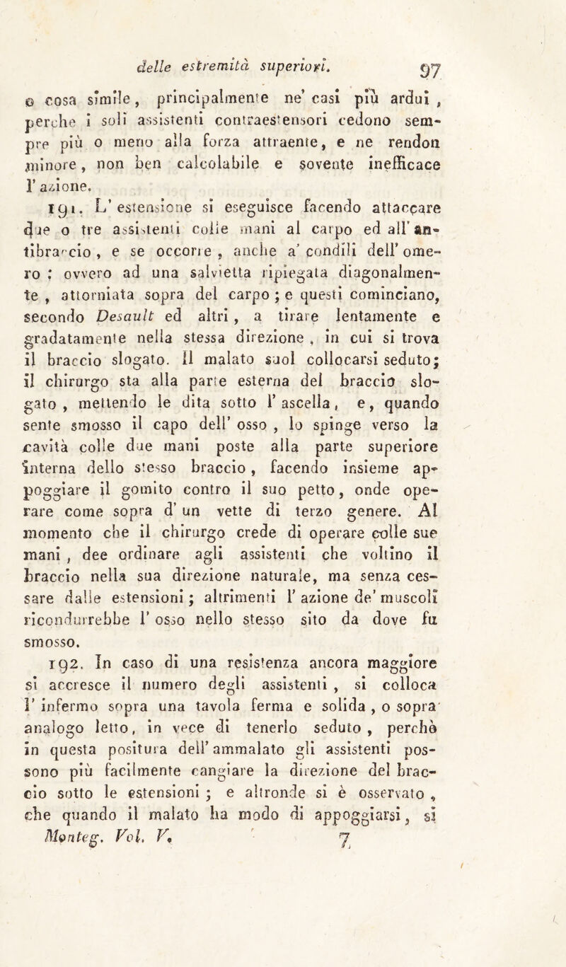 Q €Osa smirle, principalmente ne’ casi piu ardui , perche i soli assistenti contraestensori cedono sem¬ pre più o meno alia forza attraente, e ne rendon anlnore, non ben calcolabile e movente inefficace r azione. igi. L’estensione sì eseguisce facendo altacpa^e due o tre assistenti colie mani al carpo ed airan- tìbra' cio , e se ocqon e , anche a' condili dell’ ome¬ ro : ovvero ad una salvietta ripiegata diagonalmen¬ te , attorniata sopra del carpo ; e questi cominciano, secondo Desault ed altri , a tirare lentamente e gradatameqte nella stessa direzione , in cui si trova il braccio slogato. 11 malato suol collocarsi seduto; il chirurgo sta alla parte esterna del braccio slo¬ gato , mettendo le dita sotto l’ascella, e, quando sente smosso il capo dell’ osso , io spinge verso la cavità colle due mani poste alla parte superiore interna dello stesso braccio, facendo insieme ap¬ poggiare il gomito contro il suo petto, onde ope¬ rare come sopra d’ un vette di terzo genere. Al momento che il chirurgo crede di operare colle sue mani , dee ordinare agli assistenti che voltino il braccio nella sua direzione naturale, ma senza ces¬ sare dalle estensioni; altrimenti T azione de’muscoli ricondurrebbe 1’ osso nello stesso sito da dove fu smosso. 192. In caso dì una resistenza ancora maggiore si accresce il numero degli assistenti , si colloca r infermo sopra una tavola ferma e solida , o sopra' analogo Ietto, in vece di tenerlo seduto, perche in questa positura deli’ammalato gli assistenti pos¬ sono più facilmente cangiare la direzione del brac¬ cio sotto le estensioni ; e altronde si è osservato , che quando il malato ha modo di appoggiarsi ^ si M^nteg, Voi, V,