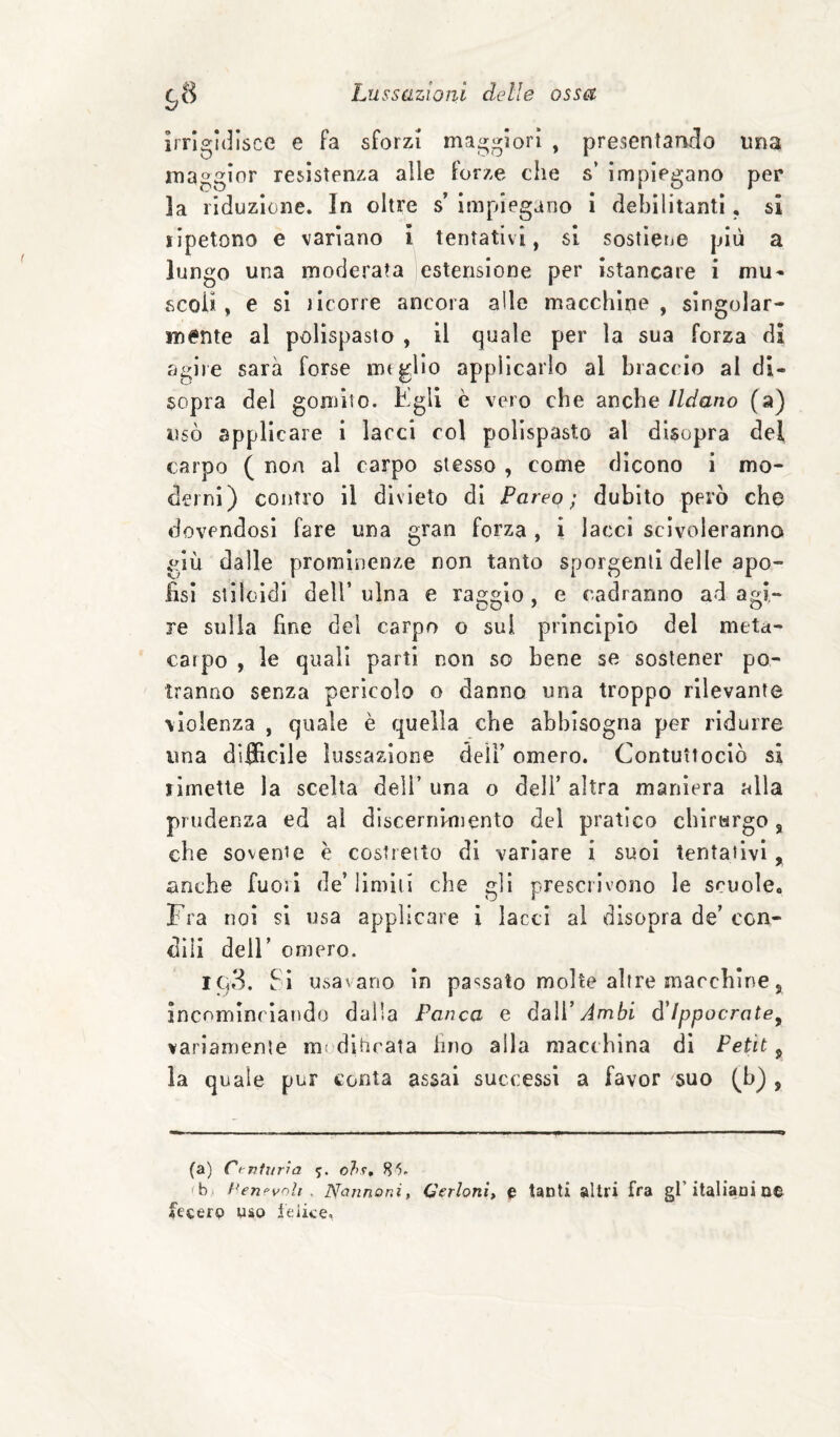 irrigidisce e fa sforzi maggiori , presentammo un^ maggior resistenza alle forze che s’ impiegano per la riduzione. In oltre s impiegano i debilitanti, si ripetono e variano ì tentativi, si sostletiO più a lungo una moderata estensione per istancare i mu¬ scoli , e sì jicorre ancora alle macchine , singolar¬ mente al polispasto , il quale per la sua forza di agire sarà forse meglio appìlcarlo al braccio al di¬ sopra del gomito. Egli è vero che anche Ildano (a) usò applicare i lacci col polispasto al disopra del carpo ( non al carpo stesso , come dicono i mo¬ derni) contro il divieto dì Pareo; dubito però che dovendosi fare una gran forza , i lacci scivoleranno giù dalle prominenze non tanto sporgenti delle apo- iisl stiloìdi dell’ulna e raggio, e cadranno adagi- re sulla fine del carpo o sul principio del meta¬ carpo , le quali parti non so bene se sostener po¬ tranno senza perìcolo o danno una troppo rilevante violenza , quale è quella che abbisogna per ridurre una diflhcile lussazione deil’ omero. Contuttociò si rimette la scelta dell’ una o dell’ altra maniera alla prudenza ed al discernimento del pratico cblrHrgo, che sovente è costretto di variare i suoi tentativi, anche fuori de’ lìmiti che gli prescrivono le scuole. Fra noi si usa applicare i lacci ai disopra de’ con¬ dili deir omero. iCj3. Sì usavano in passato molte altre marchine, incominciando dalla Panca e dsìV Ambi d'Ippocrate^ variamente mt dlhcata hno alla macchina di Petit ^ la quale pur conta assai successi a favor ^suo (b) , (a) Ci-nfnrra o7>t, 85. Penevoh . Nannoni, Verloni, e tanti altri fra gl’italiani ne fecerp uso leike,