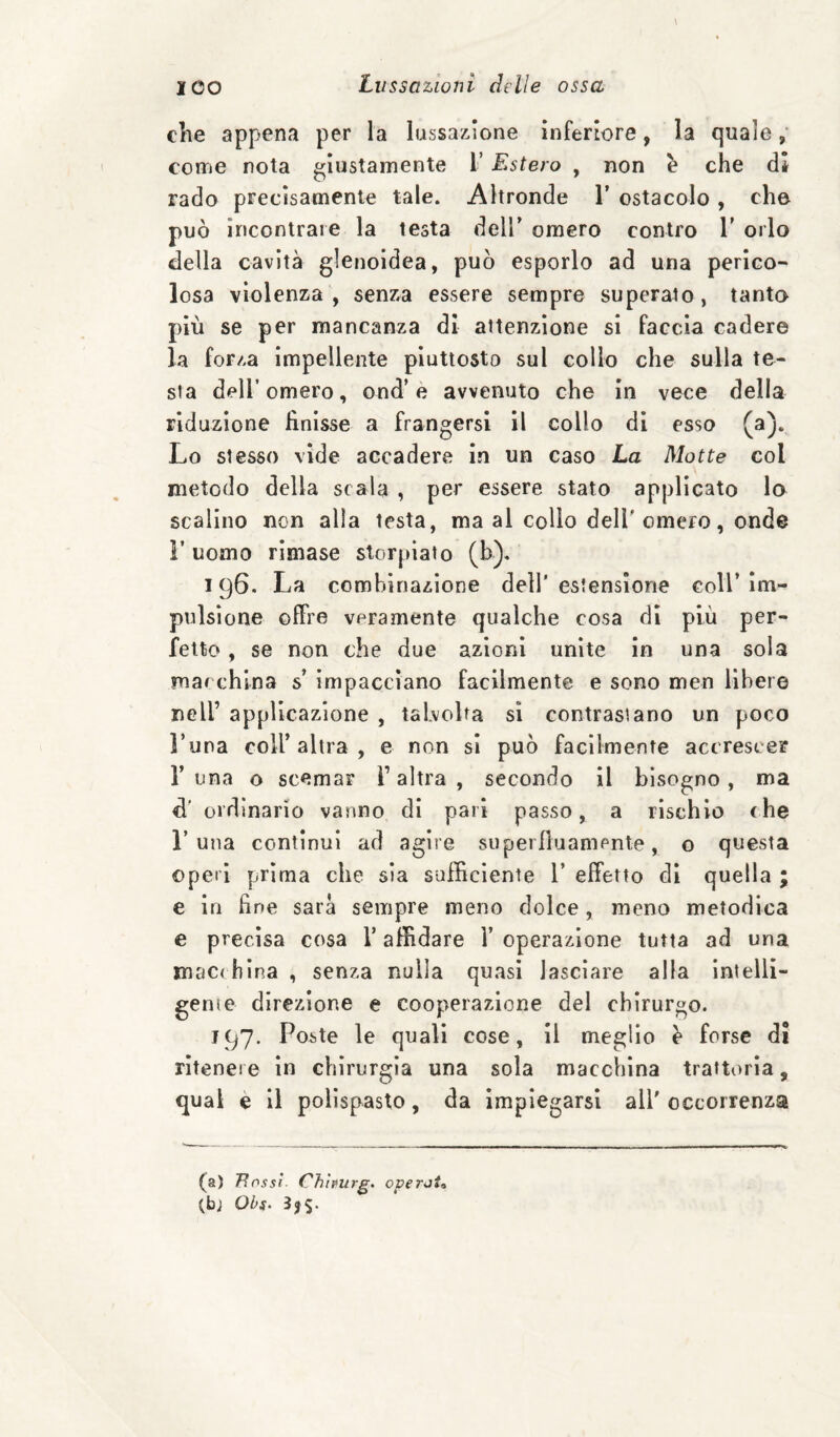 die appena per la lussazione inferiore, la quale come nota giustamente T Estero , non h che dì rado precisamente tale. Altronde 1’ ostacolo, che può incontrare la testa dell' omero contro V orlo della cavità glenoidea, può esporlo ad una perico¬ losa violenza, senza essere sempre superato, tanto più se per mancanza di attenzione si faccia cadere la forza impellente piuttosto sul collo che sulla te¬ sta deir omero, ond’è avvenuto che in vece della riduzione finisse a frangersi il collo di esso (a). Lo stesso vide accadere in un caso La Motte col metodo della scala , per essere stato applicato lo scalino non alla testa, ma al collo dell'omero, onde r uomo rimase storpiato (b)« 196. La combinazione dell’estensione coU’im¬ pulsione offre veramente qualche cosa di più per¬ fetto , se non che due azioni unite in una sola marchlna s impacciano facilmente e sono men libere nell’ applicazione , talvolta si contrastano un poco l’una coir altra , e non si può facilmente accrescer r una o scemar l’altra , secondo il bisogno, ma d' ordinario vanno di pari passo, a rischio fhe r una continui ad agire superfluanipnle, o questa Operi prima che sia sufficiente 1’ effetto dì quella ; e in fine sara sempre meno dolce, meno metodica e precisa cosa V affidare 1’ operazione tutta ad una macchina , senza nulla quasi lasciare alla intelli- genie direzione e cooperazione del chirurgo. 197. Poste le quali cose, il meglio ^ forse di rìteneie in chirurgia una sola macchina trattoria, qual è li polispasto, da impiegarsi all' occorrenza (a) Ttnssì Chhurg. overji» (bj Obs‘